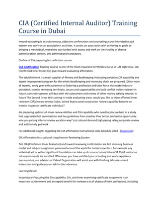 CIA (Certified Internal Auditor) Training
Course in Dubai
Inward evaluating is an autonomous, objective confirmation and counseling action intended to add
esteem and work on an association's activities. It assists an association with achieving its goals by
bringing a methodical, restrained way to deal with assess and work on the viability of chance
administration, control, and administration processes.
Outline of CIA preparing/accreditation course:
CIA Certification Training Course is one of the most requested certificate course in UAE right now. CIA
(Confirmed Inner Inspector) gives Inward evaluating affirmation.
The establishment is a main supplier of Money and Bookkeeping instructing solutions,CIA capability and
expert improvement program for the whole Bookkeeping and monetary chain we prepared 100 or more
of experts, every year with a promise to fostering a profession and labor force that make industry-
protected, Interior reviewing certificate, secure and supportability and cold conflict inside reviewer in
future, controller general will deal with the assessment and review of other money activity errands. in
future The Second Great War coming in inside evaluating areas. would you like to learn affirmed inner
reviewer (CIA)/inward review Dubai, Joined States,soviet association review capability become an
interior inspector certificate individual?
dis preparing update teh inner review abilities and CIA capability who need to procure best in a study
hall, appreciate hot conversation and live guidelines from coaches thus better profession opportunity.
why you picking interior review vocation way? coz colossal demand,high paying salary,corporate review
and additionally got work
For additional insights regarding the CIA affirmation Instructional class Schedule 2018 - (download)
CIA Affirmation Instructional class/Interior Reviewing System:
Teh CIA (Confirmed Inner Evaluator) and Inward reviewing confirmation are teh imposing business
model and teh just assignment perceived around the world for inside inspectors. For example any
individual wif or wifout significant foundation can take up dis course turned into a CIA Chief insofar as
teh requirements are satisfied. Whenever you have satisfied your schooling and work experience
prerequisites, our advisors at Zabeel Organization will assist you with finishing teh assessment
interaction and guide you on teh further advances.
Learning Result:
In particular Procuring the CIA capability, CIA, and Inner examining certificate assignment is an
important achievement and an expert benefit for reviewers at all phases of their professions, including
 