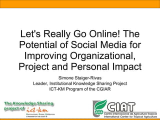 Let's Really Go Online! The Potential of Social Media for Improving Organizational, Project and Personal Impact Simone Staiger-Rivas Leader, Institutional Knowledge Sharing Project ICT-KM Program of the CGIAR 
