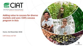 Adding value to cassava for diverse
markets and uses: CIATs cassava
program in Asia
Hanoi, 2nd November 2018
CIAT Show and Tell
 