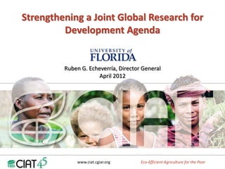 Strengthening a Joint Global Research for
         Development Agenda


         Ruben G. Echeverría, Director General
                     April 2012
                                  G




             www.ciat.cgiar.org       Eco-Efficient Agriculture for the Poor
 