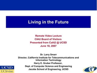 Living in the Future Remote Video Lecture CIAU Board of Visitors  Presented from Calit2 @ UCSD June 18, 2007 Dr. Larry Smarr Director, California Institute for Telecommunications and Information Technology Harry E. Gruber Professor,  Dept. of Computer Science and Engineering Jacobs School of Engineering, UCSD 