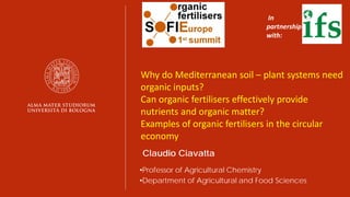 Claudio Ciavatta
•Professor of Agricultural Chemistry
•Department of Agricultural and Food Sciences
In
partnership
with:
Why do Mediterranean soil – plant systems need
organic inputs?
Can organic fertilisers effectively provide
nutrients and organic matter?
Examples of organic fertilisers in the circular
economy
 