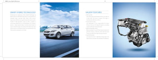 4860_Ciaz_Hybrid_Brochure 1817
SALIENT FEATURES
• Idle Stop Start –
The engine stops automatically when the car is idle and
it starts when the clutch is pressed. This helps in
increasing fuel efficiency of the car.
• Torque Assist Function –
The regeneration of the energy assists the torque
function of the car. This helps the engine in providing
optimal acceleration and performance.
• Brake Energy Regeneration –
Braking charges the special high capacity battery and
generates energy to assist the engine’s idle stop start
function and helps the engine during acceleration.
• Gear Shift Indicator –
It prompts the driver to effectively change gears. This
helps ensure a smoother ride and better fuel efficiency.
Introducing the revolutionary Smart Hybrid Technology by
Maruti Suzuki. The DDiS 200 diesel engine is equipped with an
Integrated Starter Generator (ISG), whose motor function
improves fuel efficiency by supplementing the engine’s power.
Capable of high generation output, the ISG is capable of
recovering energy from the car’s deceleration. The energy is
stored in a high capacity battery. The ISG’s motor function is
used to restart the engine. This assists in the engine’s auto stop
and start function and aids the engine during acceleration, thus
reducing fuel consumption even further.
SMART HYBRID TECHNOLOGY
 