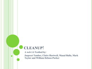 CLEANUP! A web 2.0 Testbed by: Jaspreet Tamber, Claire Hartwell, Manal Bulla, Mark Taylor and William Deboos-Parker 