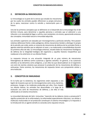 CONCEPTOS EN INMUNOLOGÍA BÁSICA
10
2. DEFINICION de INMUNOLOGIA
La Inmunología es la parte de la ciencia que estudia los mecanismos
por los cuales los animales pueden diferenciar su propia estructura
de la ajena, reaccionar contra lo extraño y memorizarlo para el
futuro.
Uno de los primeros conceptos que se definieron en el desarrollo de la inmunología fue el del
término inmune, para denominar a aquellas personas o animales que al sobrevivir a una
infección o sin necesidad de llegar a sufrirla, eran resistentes a la misma, apareciendo entonces
dos conceptos: inmunidad natural e inmunidad adquirida.
Los animales superiores son atacados por microorganismos y partículas extrañas. Pero poseen
sistemas defensivos frente a tales patógenos; dichos mecanismos tienden a distinguir lo propio
de lo extraño, por ende, existe un conjunto de mecanismos de defensa de los animales frente a
agentes externos extraños que se adquiere al nacer, y va madurando y consolidándose durante
los primeros años de vida. La Inmunología entonces, estudia todos los mecanismos fisiológicos
de defensa de la integridad biológica del organismo y aquellos factores inespecíficos que
coadyuvan a los anteriores en sus efectos finales.
La respuesta inmune es una actuación integrada de un gran número de mecanismos
heterogéneos de defensa contra sustancias y agentes extraños. En general, a las sustancias
extrañas se las denomina como antígenos, y son ellos los que desencadenan en el organismo
una serie de eventos celulares que provocan la producción de los mecanismos de defensa o
anticuerpo. Como veremos, los mecanismos de respuesta tienen una componente celular y
otra molecular.
3. CONCEPTOS DE INMUNIDAD
En la lucha por la existencia, los organismos están expuestos a una
legión de invasores que son los microorganismos como virus, bacterias,
protozoos, hongos o las moléculas producidas por ellos. Para impedir
sus efectos tóxicos, los animales han desarrollado a lo largo de la
evolución una serie de mecanismos de defensa, y de ellos el más
sofisticado es el sistema inmunitario.
La inmunidad (derivada del latín: immunitas: “exención de los deberes cívicos y prosecución”)
significa protección de la enfermedad y la enfermedad especialmente infecciosa. Las células y
moléculas involucradas en tal protección constituyen el sistema inmunológico y la respuesta a
la introducción de un agente extraño es conocida como repuesta inmune.
 
