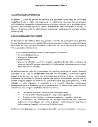 CONCEPTOS EN INMUNOLOGÍA BÁSICA
102
GAMMAGLOBULINA HIPERINMUNE
Se prepara a partir del plasma de personas que presentan títulos altos de anticuerpos
específicos frente a algún microorganismo. Se obtiene de donantes hiperinmunizados
artificialmente o de personas convalecientes de infecciones naturales. En la actualidad existen
globulinas hiperinmunes específicas frente a enfermedades como la hepatitis B, la rabia, el
tétanos y la varicela-zóster. Su administración es dolorosa y puede provocar anafilaxia (choque
alérgico grave).
INMUNOGLOBULINAS INTRAVENOSAS
Se desarrollaron para obtener dosis muy grandes y repetidas de gammaglobulina o globulina
inmune. La globulina inmune i.v. es el producto de elección para muchas inmunodeficiencias de
la infancia, así como para el tratamiento y la profilaxis de ciertas infecciones bacterianas y
víricas graves en pediatría, como:
✓ las septicemias del RN prematuro y de bajo peso al nacimiento,
✓ las meningitis bacterianas,
✓ el síndrome de Kawasaki
✓ el SIDA infantil,
✓ prevenir la infección por el virus sincitial respiratorio de los niños con historia de
prematuridad (<35 semanas de gestación). El palivizumab, un anticuerpo monoclonal,
tiene indicaciones similares.
La administración de todas las preparaciones de globulina inmune i.v. es indolora (una vez
establecida la vía i.v.) y sus efectos indeseables son poco frecuentes. La inmunización pasiva
provee a las personas un suero con anticuerpos que previenen o curan enfermedades
infecciosas. La inmunización pasiva se emplea para aquellas enfermedades para las que no
existen antígenos capaces de producir una inmunidad activa. Las gammaglobulinas, se han
utilizado en niños expuestos al sarampión y a la hepatitis infecciosa, empleándose
generalmente para la prevención de estas enfermedades. La inmunización pasiva es usada
actualmente para una gran variedad de indicaciones clínicas:
✓ Deficiencias primarias y secundarias de inmunoglobulinas.
✓ Profilaxis contra infecciones debidas a organismos específicos.
✓ Tratamiento de infecciones causadas por organismos específicos o toxinas.
✓ Tratamiento de enfermedades de etiología desconocida que involucran
deficiencias inmunológicas tales como la púrpura trombocitopénica idiopática, la
enfermedad de Kawasaki, y el síndrome de Guillain-Barré.
Existen dos tipos de preparados inmunológicos disponibles para la administración en humanos.
 