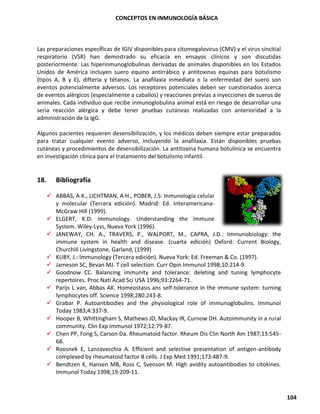 CONCEPTOS EN INMUNOLOGÍA BÁSICA
104
Las preparaciones específicas de IGIV disponibles para citomegalovirus (CMV) y el virus sincitial
respiratorio (VSR) han demostrado su eficacia en ensayos clínicos y son discutidas
posteriormente. Las hiperinmunoglobulinas derivadas de animales disponibles en los Estados
Unidos de América incluyen suero equino antirrábico y antitoxinas equinas para botulismo
(tipos A, B y E), difteria y tétanos. La anafilaxia inmediata o la enfermedad del suero son
eventos potencialmente adversos. Los receptores potenciales deben ser cuestionados acerca
de eventos alérgicos (especialmente a caballos) y reacciones previas a inyecciones de sueros de
animales. Cada individuo que recibe inmunoglobulina animal está en riesgo de desarrollar una
seria reacción alérgica y debe tener pruebas cutáneas realizadas con anterioridad a la
administración de la IgG.
Algunos pacientes requieren desensibilización, y los médicos deben siempre estar preparados
para tratar cualquier evento adverso, incluyendo la anafilaxia. Están disponibles pruebas
cutáneas y procedimientos de desensibilización. La antitoxina humana botulínica se encuentra
en investigación clínica para el tratamiento del botulismo infantil.
18. Bibliografía
✓ ABBAS, A.K., LICHTMAN, A.H., POBER, J.S: Inmunología celular
y molecular (Tercera edición). Madrid: Ed. Interamericana-
McGraw Hill (1999).
✓ ELGERT, K.D: Immunology. Understanding the Immune
System. Wiley-Lyss, Nueva York (1996).
✓ JANEWAY, CH. A., TRAVERS, P., WALPORT, M., CAPRA, J.D.: Immunobiology: the
immune system in health and disease. (cuarta edición) Oxford: Current Biology,
Churchill Livingstone, Garland, (1999)
✓ KUBY, J.: Immunology (Tercera edición). Nueva York: Ed. Freeman & Co. (1997).
✓ Jameson SC, Bevan MJ. T cell selection. Curr Opin Immunol 1998;10:214-9.
✓ Goodnow CC. Balancing immunity and tolerance: deleting and tuning lymphocyte
repertoires. Proc Natl Acad Sci USA 1996;93:2264-71.
✓ Parijs L van, Abbas AK. Homeostasis ans self-tolerance in the immune system: turning
lymphocytes off. Science 1998;280:243-8.
✓ Grabar P. Autoantibodies and the physiological role of immunoglobulins. Immunol
Today 1983;4:337-9.
✓ Hooper B, Whittingham S, Mathews JD, Mackay IR, Curnow DH. Autoimmunity in a rural
community. Clin Exp Immunol 1972;12:79-87.
✓ Chen PP, Fong S, Carson Da. Rheumatoid factor. Rheum Dis Clin North Am 1987;13:545-
68.
✓ Roosnek E, Lanzavecchia A. Efficient and selective presentation of antigen-antibody
complexed by rheumatoid factor B cells. J Exp Med 1991;173:487-9.
✓ Bendtzen K, Hansen MB, Ross C, Svenson M. High avidity autoantibodies to citokines.
Immunol Today 1998;19:209-11.
 