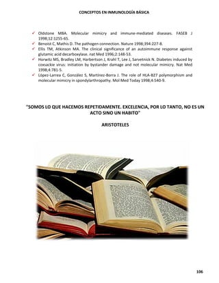 CONCEPTOS EN INMUNOLOGÍA BÁSICA
106
✓ Oldstone MBA. Molecular mimicry and immune-mediated diseases. FASEB J
1998;12:1255-65.
✓ Benoist C, Mathis D. The pathogen connection. Nature 1998;394:227-8.
✓ Ellis TM, Atkinson MA. The clinical significance of an autoimmune response against
glutamic acid decarboxylase. nat Med 1996;2:148-53.
✓ Horwitz MS, Bradley LM, Harbertson J, Krahl T, Lee J, Sarvetnick N. Diabetes induced by
coxsackie virus: initiation by bystander damage and not molecular mimicry. Nat Med
1998;4:781-5.
✓ López-Larrea C, González S, Martínez-Borra J. The role of HLA-B27 polymorphism and
molecular mimicry in spondylarthropathy. Mol Med Today 1998;4:540-9.
"SOMOS LO QUE HACEMOS REPETIDAMENTE. EXCELENCIA, POR LO TANTO, NO ES UN
ACTO SINO UN HABITO"
ARISTOTELES
 