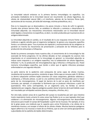 CONCEPTOS EN INMUNOLOGÍA BÁSICA
12
La inmunidad natural entonces es la primera barrera inmunológica no específica. Los
principales mediadores de la inmunidad natural son resumiendo: las células fagocíticas, las
células de citotoxicidad natural (NK) y el interferón, además de las barreras físicas (piel,
secreciones de las mucosas, pH ácido del estomago, enzimas proteolíticas, etc.).
Ésta es la respuesta que se desencadena a los pocos minutos u horas de sufrir la agresión.
Cuando ésta primera barrera falla, se establece la infección y comienza a desarrollarse la
inmunidad adquirida. Los mecanismos inmunitarios relacionados con la inmunidad natural
están ligados a mecanismos no específicos, es decir, no están producidos por la presencia de un
antígeno determinado.
La inmunidad adquirida en cambio, es el resultado de la una respuesta inmune frente a una
molécula o agente extraño para el organismo (antígeno). Se genera una respuesta específica
frente a un estimulo ajeno. Tras el proceso de captación y reconocimiento de los antígenos se
pondrán en marcha los mecanismos de presentación y activación de los linfocitos para la
producción de anticuerpos y linfoquinas.
Desde los primeros conceptos hasta nuestros días, el conocimiento de la inmunología ha ido
avanzado de forma progresiva. En las últimas décadas se han conseguido los avances más
importantes en el conocimiento de la inmunología en general. La inmunidad adquirida se
induce como respuesta a un antígeno específico, tras la colaboración de células fagocíticas,
linfocitos T y B y la producción de inmunoglobulinas (Ig) y linfocinas o linfoquinas (IL). Posee
memoria inmunológica específica, que tiende a evitar que el agente infeccioso provoque
enfermedad en una segunda infección.
La parte externa de la epidermis está compuesta de varias capas de células muertas,
recubiertas de la proteína queratina, resistente al agua. Dicha capa se renueva cada 15-30 días.
La dermis subyacente contiene tejido conectivo con vasos sanguíneos, glándulas sebáceas y
sudoríparas, y folículos pilosos. La piel es una auténtica barrera infranqueable para la mayor
parte de los microorganismos. El papel de barrera de la piel se pone de manifiesto por
contraste, por ejemplo, al comprobar lo fácilmente que se producen infecciones a partir de
quemaduras. Pero como contrapartida, en un organismo sano, las heridas se cierran
rápidamente por coágulos. Algunos patógenos pueden obviar la barrera de la piel debido a que
son inoculados por artrópodos vectores (ácaros, mosquitos, chinches, etc.).
Por otro lado, existen zonas de la superficie del cuerpo no recubiertas por piel: ojos intestino
tracto respiratorio tracto urinario En estas zonas hay fluidos (y en su caso tapizado ciliar) que
colaboran a la eliminación de microorganismos. Algunos microorganismos han desarrollado
estructuras para invadir el cuerpo del hospedador a partir de las mucosas. Por ejemplo, el virus
de la gripe posee una molécula que le capacita para unirse firmemente a las células de la
membrana mucosa y así escapar al efecto de las células ciliadas. Muchas bacterias patógenas
logran adherirse a las mucosas a través de sus fimbrias, que se unen con ciertas glucoproteínas
o glucolípidos de los epitelios de tejidos determinados.
 