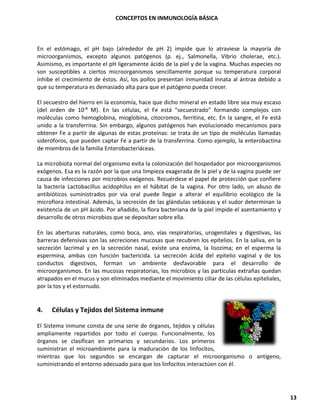 CONCEPTOS EN INMUNOLOGÍA BÁSICA
13
En el estómago, el pH bajo (alrededor de pH 2) impide que lo atraviese la mayoría de
microorganismos, excepto algunos patógenos (p. ej., Salmonella, Vibrio cholerae, etc.).
Asimismo, es importante el pH ligeramente ácido de la piel y de la vagina. Muchas especies no
son susceptibles a ciertos microorganismos sencillamente porque su temperatura corporal
inhibe el crecimiento de éstos. Así, los pollos presentan inmunidad innata al ántrax debido a
que su temperatura es demasiado alta para que el patógeno pueda crecer.
El secuestro del hierro en la economía, hace que dicho mineral en estado libre sea muy escaso
(del orden de 10-8 M). En las células, el Fe está "secuestrado" formando complejos con
moléculas como hemoglobina, mioglobina, citocromos, ferritina, etc. En la sangre, el Fe está
unido a la transferrina. Sin embargo, algunos patógenos han evolucionado mecanismos para
obtener Fe a partir de algunas de estas proteínas: se trata de un tipo de moléculas llamadas
sideróforos, que pueden captar Fe a partir de la transferrina. Como ejemplo, la enterobactina
de miembros de la familia Enterobacteriáceas.
La microbiota normal del organismo evita la colonización del hospedador por microorganismos
exógenos. Esa es la razón por la que una limpieza exagerada de la piel y de la vagina puede ser
causa de infecciones por microbios exógenos. Recuérdese el papel de protección que confiere
la bacteria Lactobacillus acidophilus en el hábitat de la vagina. Por otro lado, un abuso de
antibióticos suministrados por vía oral puede llegar a alterar el equilibrio ecológico de la
microflora intestinal. Además, la secreción de las glándulas sebáceas y el sudor determinan la
existencia de un pH ácido. Por añadido, la flora bacteriana de la piel impide el asentamiento y
desarrollo de otros microbios que se depositan sobre ella.
En las aberturas naturales, como boca, ano, vías respiratorias, urogenitales y digestivas, las
barreras defensivas son las secreciones mucosas que recubren los epitelios. En la saliva, en la
secreción lacrimal y en la secreción nasal, existe una enzima, la lisozima; en el esperma la
espermina, ambas con función bactericida. La secreción ácida del epitelio vaginal y de los
conductos digestivos, forman un ambiente desfavorable para el desarrollo de
microorganismos. En las mucosas respiratorias, los microbios y las partículas extrañas quedan
atrapados en el mucus y son eliminados mediante el movimiento ciliar de las células epiteliales,
por la tos y el estornudo.
4. Células y Tejidos del Sistema inmune
El Sistema inmune consta de una serie de órganos, tejidos y células
ampliamente repartidos por todo el cuerpo. Funcionalmente, los
órganos se clasifican en primarios y secundarios. Los primeros
suministran el microambiente para la maduración de los linfocitos,
mientras que los segundos se encargan de capturar el microorganismo o antígeno,
suministrando el entorno adecuado para que los linfocitos interactúen con él.
 