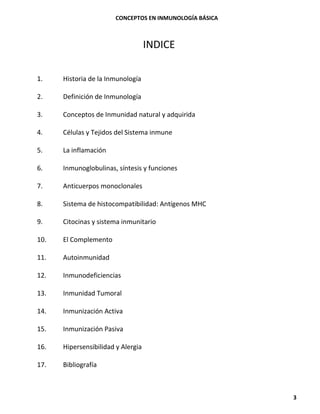 CONCEPTOS EN INMUNOLOGÍA BÁSICA
3
INDICE
1. Historia de la Inmunología
2. Definición de Inmunología
3. Conceptos de Inmunidad natural y adquirida
4. Células y Tejidos del Sistema inmune
5. La inflamación
6. Inmunoglobulinas, síntesis y funciones
7. Anticuerpos monoclonales
8. Sistema de histocompatibilidad: Antígenos MHC
9. Citocinas y sistema inmunitario
10. El Complemento
11. Autoinmunidad
12. Inmunodeficiencias
13. Inmunidad Tumoral
14. Inmunización Activa
15. Inmunización Pasiva
16. Hipersensibilidad y Alergia
17. Bibliografía
 