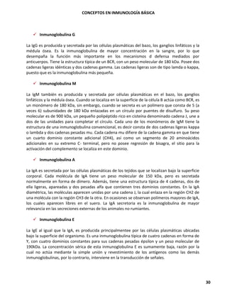 CONCEPTOS EN INMUNOLOGÍA BÁSICA
30
✓ Inmunoglobulina G
La IgG es producida y secretada por las células plasmáticas del bazo, los ganglios linfáticos y la
médula ósea. Es la inmunoglobulina de mayor concentración en la sangre, por lo que
desempaña la función más importante en los mecanismos d defensa mediados por
anticuerpos. Tiene la estructura típica de un BCR, con un peso molecular de 180 kDa. Posee dos
cadenas ligeras idénticas y dos cadenas gamma. Las cadenas ligeras son de tipo lamda o kappa,
puesto que es la inmunoglobulina más pequeña.
✓ Inmunoglobulina M
La IgM también es producida y secretada por células plasmáticas en el bazo, los ganglios
linfáticos y la médula ósea. Cuando se localiza en la superficie de la célula B actúa como BCR, es
un monómero de 180 kDa, sin embargo, cuando se secreta es un polímero que consta de 5 (a
veces 6) subunidades de 180 kDa enlazadas en un círculo por puentes de disulfuro. Su peso
molecular es de 900 kDa, un pequeño polipéptido rico en cisteína denominado cadena J, une a
dos de las unidades para completar el círculo. Cada uno de los monómeros de IgM tiene la
estructura de una inmunoglobulina convencional, es decir consta de dos cadenas ligeras kappa
o lambda y dos cadenas pesadas mu. Cada cadena mu difiere de la cadena gamma en que tiene
un cuarto dominio constante adicional (CH4), así como un segmento de 20 aminoácidos
adicionales en su extremo C- terminal, pero no posee regresión de bisagra, el sitio para la
activación del complemento se localiza en este dominio.
✓ Inmunoglobulina A
La IgA es secretada por las células plasmáticas de los tejidos que se localizan bajo la superficie
corporal. Cada molécula de IgA tiene un peso molecular de 150 kDa, pero es secretada
normalmente en forma de dímero. Además, tiene una estructura típica de 4 cadenas, dos de
ella ligeras, apareadas y dos pesadas alfa que contienen tres dominios constantes. En la IgA
diamétrica, las moléculas aparecen unidas por una cadena J, la cual enlaza en la región CH2 de
una molécula con la región CH3 de la otra. En ocasiones se observan polímeros mayores de IgA,
los cuales aparecen libres en el suero. La IgA secretoria es la inmunoglobulina de mayor
relevancia en las secreciones externas de los animales no rumiantes.
✓ Inmunoglobulina E
La IgE al igual que la IgA, es producida principalmentee por las células plasmáticas ubicadas
bajo la superficie del organismo. Es una inmunoglobulina típica de cuatro cadenas en forma de
Y, con cuatro dominios constantes para sus cadenas pesadas épsilon y un peso molecular de
190kDa. La concentración sérica de esta inmunoglobulina E es sumamente baja, razón por la
cual no actúa mediante la simple unión y revestimiento de los antígenos como las demás
inmunoglobulinas, por lo contrario, interviene en la transducción de señales.
 