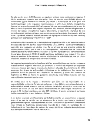 CONCEPTOS EN INMUNOLOGÍA BÁSICA
41
Se sabe que los genes de MHC pueden ser regulados tanto de modo positivo como negativo. El
MHC-I aumenta su expresión ante interferón y factor de necrosis tumoral (TNF). Además, los
interferones (yy) el interferón no inmune (el) activan la transcripción de otros genes que
también participan en las respuestas mediatizadas por el MHC: el gen de la ß2-microglobulina
(que no pertenece al complejo MHC) y los genes TAP, que aun estando dentro de la zona del
MHC-II, codifican proteínas de transporte requeridas para introducir péptidos antigénicos en el
interior del retículo endoplásmico rugoso. Obviamente, el significado adaptativo de este
control genético positivo estriba en que permite aumentar la cantidad de moléculas MHC de
clase I capaces de presentar péptidos derivados de algún parásito intracelular (como un virus),
para que sean reconocidos por los linfocitos T CD8+.
El interferón induce aumento de la transcripción de los genes de clase II, por medio del llamado
transactivador de MHC de clase II (abreviadamente, CIITA). El MHC-I puede ver modificada su
expresión ante productos de ciertos virus. Tal es el caso de una proteína virósica del
citomegalovirus (CMV), que se une a la 2-microglobulina, impidiendo que se transporten
cadenas desde el REr a la membrana. El virus de la hepatitis B (HBV) bloquea ciertos factores de
transcripción de genes de MHC-I. El posible significado biológico de esto es que el virus así es
capaz de evadirse de la respuesta inmune, al disminuir la probabilidad de que las células
infectadas presenten el antígeno a los linfocitos citolíticos.
La importancia adaptativa del polimorfismo MHC en una población es que tiende a proteger a
la especie frente a agentes infecciosos, ya que amplía la variedad de antígenos que se pueden
reconocer. Cuando por alguna circunstancia disminuye el grado de polimorfismo del MHC,
aumentan los riesgos de enfermedades infecciosas en las poblaciones. Por ejemplo: la
población actual de guepardo está amenazada de extinción, y posee poca variedad de
haplotipos de MHC; de hecho, los guepardos actuales (y otros félidos silvestres) son muy
susceptibles de ataques por ciertos virus.
En ciertos casos se ha llegado a determinar qué alelos son los responsables de la
susceptibilidad o resistencia. Por ejemplo: pollos con el alelo B19 son susceptibles al virus de la
enfermedad de Marek, mientras que sus parientes con el alelo B21 no son susceptibles. En
humanos se conoce un caso bien datado históricamente: en 1845 emigró a Sudamérica un
grupo de 50 familias holandesas, con sólo 367 individuos. A las dos semanas de su llegada
habían muerto el 50% a causa de fiebres tifoideas.
A los 6 años sucumbió un 20% adicional por la fiebre amarilla. Los sobrevivientes se casaron
entre sí (en vez de hacerlo con los autóctonos de la región, que hubiera "vigorizado"
genéticamente al grupo). Los descendientes actuales se caracterizan por mostrar un repertorio
muy limitado de haplotipos, seleccionados respecto de la media de haplotipos de los
holandeses de los Países Bajos. En regiones del sureste de China y en Papúa-Nueva Guinea un
60% de la población humana lleva el alelo HLA-A11.
 