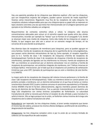 CONCEPTOS EN INMUNOLOGÍA BÁSICA
45
Hay una aparente paradoja de las citoquinas que debemos explicar: ¿Por qué las citoquinas,
que son inespecíficas respecto del antígeno, pueden ejercer acciones de modo específico?
Veamos varios mecanismos: Regulación muy fina de los receptores de cada citoquina: los
receptores celulares indispensables para que una citoquina ejerza su papel sólo se expresan en
tipos celulares concretos una vez que éstos han interaccionado con el antígeno (pensemos por
ejemplo en los linfocitos cebados con antígeno).
Requerimientos de contactos estrechos célula a célula: la citoquina sólo alcanza
concentraciones adecuadas para actuar en el estrecho espacio que queda entre dos células
interactuantes; recordar por ejemplo las "bolsas" que se forman en el conjugado TH:B, donde
se alcanzan mejor esos niveles de citoquinas. Corta vida media de las citoquinas en sangre y
fluidos, lo que asegura que sólo van a actuar en un estrecho margen de tiempo, en las
cercanías de la zona donde se produjeron.
Hay diversos tipos de receptores de membrana para citoquinas, pero se pueden agrupar en
cinco familias: Familia de receptores de citoquinas de la superfamilia de las inmunoglobulinas,
que poseen varios dominios extracelulares de tipo Ig. Como ejemplo, el receptor específico
para la IL-1. Familia de clase I de receptores de citoquinas (=familia de receptores de
hematopoyetinas). Familia de clase II de receptores de citoquinas (=familia de receptores de
interferones), ejemplos de ligandos son los interferones no inmunes. Familia de receptores de
TNF: sus miembros se caracterizan por un dominio extracelular rico en cisteínas y Familia de
receptores de quimioquinas: son proteínas integrales de membrana, con 7 hélices inmersas en
la bicapa lipídica. Interaccionan, por el lado que da al citoplasma con proteínas de señalización
triméricas que unen GTP. Ejemplos de quimioquinas que se unen a miembros de esta familia:
IL-8, RANTES.
La mayor parte de los receptores de citoquinas del sistema inmune pertenecen a la familia de
clase I (de receptores de hematopoyetinas). Todos sus miembros tienen en común poseer una
proteína anclada a membrana, con un dominio extracelular en el que hay al menos un motivo
característico llamado CCCC (cuatro cisteínas cercanas en posiciones equivalentes) y el llamado
motivo WSXWS (Trp-Ser-X-Trp-Ser). (Adicionalmente, algunos miembros poseen dominios de
tipo Ig y/o dominios de tipo fibronectina). Tras su porción transmembrana se encuentra una
larga cola citoplásmica con ciertas tirosinas susceptibles de fosforilación. La subunidad
transductora de señal se necesita para formar el receptor de alta afinidad, y para transducir la
señal al interior. Ello se logra porque tras la unión, se fosforilan ciertas tirosinas de la larga cola
citoplásmica de la cadena transductora de señal.
Redundancia: por separado, las tres citoquinas citadas, al tener sendos receptores que tienen
el mismo tipo de cadena, provocan los mismos efectos biológicos: proliferación de eosinófilos y
desgranulación de basófilos.
Antagonismo: las tres citoquinas compiten entre sí por la unión de un número limitado de
cadenas con las específicas de cada receptor.
 