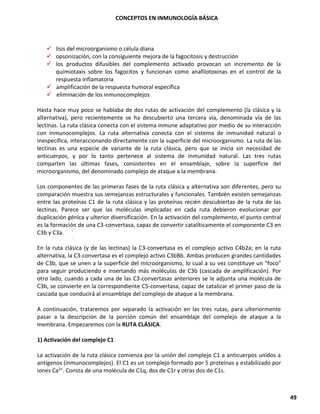 CONCEPTOS EN INMUNOLOGÍA BÁSICA
49
✓ lisis del microorganismo o célula diana
✓ opsonización, con la consiguiente mejora de la fagocitosis y destrucción
✓ los productos difusibles del complemento activado provocan un incremento de la
quimiotaxis sobre los fagocitos y funcionan como anafilotoxinas en el control de la
respuesta inflamatoria
✓ amplificación de la respuesta humoral específica
✓ eliminación de los inmunocomplejos
Hasta hace muy poco se hablaba de dos rutas de activación del complemento (la clásica y la
alternativa), pero recientemente se ha descubierto una tercera vía, denominada vía de las
lectinas. La ruta clásica conecta con el sistema inmune adaptativo por medio de su interacción
con inmunocomplejos. La ruta alternativa conecta con el sistema de inmunidad natural o
inespecífica, interaccionando directamente con la superficie del microorganismo. La ruta de las
lectinas es una especie de variante de la ruta clásica, pero que se inicia sin necesidad de
anticuerpos, y por lo tanto pertenece al sistema de inmunidad natural. Las tres rutas
comparten las últimas fases, consistentes en el ensamblaje, sobre la superficie del
microorganismo, del denominado complejo de ataque a la membrana.
Los componentes de las primeras fases de la ruta clásica y alternativa son diferentes, pero su
comparación muestra sus semejanzas estructurales y funcionales. También existen semejanzas
entre las proteínas C1 de la ruta clásica y las proteínas recién descubiertas de la ruta de las
lectinas. Parece ser que las moléculas implicadas en cada ruta debieron evolucionar por
duplicación génica y ulterior diversificación. En la activación del complemento, el punto central
es la formación de una C3-convertasa, capaz de convertir catalíticamente el componente C3 en
C3b y C3a.
En la ruta clásica (y de las lectinas) la C3-convertasa es el complejo activo C4b2a; en la ruta
alternativa, la C3-convertasa es el complejo activo C3bBb. Ambas producen grandes cantidades
de C3b, que se unen a la superficie del microorganismo, lo cual a su vez constituye un "foco"
para seguir produciendo e insertando más moléculas de C3b (cascada de amplificación). Por
otro lado, cuando a cada una de las C3-convertasas anteriores se le adjunta una molécula de
C3b, se convierte en la correspondiente C5-convertasa, capaz de catalizar el primer paso de la
cascada que conducirá al ensamblaje del complejo de ataque a la membrana.
A continuación, trataremos por separado la activación en las tres rutas, para ulteriormente
pasar a la descripción de la porción común del ensamblaje del complejo de ataque a la
membrana. Empezaremos con la RUTA CLÁSICA.
1) Activación del complejo C1
La activación de la ruta clásica comienza por la unión del complejo C1 a anticuerpos unidos a
antígenos (inmunocomplejos). El C1 es un complejo formado por 5 proteínas y estabilizado por
iones Ca2+. Consta de una molécula de C1q, dos de C1r y otras dos de C1s.
 