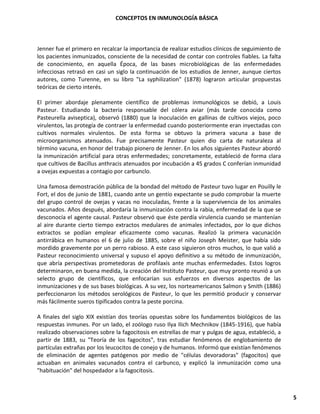 CONCEPTOS EN INMUNOLOGÍA BÁSICA
5
Jenner fue el primero en recalcar la importancia de realizar estudios clínicos de seguimiento de
los pacientes inmunizados, consciente de la necesidad de contar con controles fiables. La falta
de conocimiento, en aquella Época, de las bases microbiológicas de las enfermedades
infecciosas retrasó en casi un siglo la continuación de los estudios de Jenner, aunque ciertos
autores, como Turenne, en su libro "La syphilization" (1878) lograron articular propuestas
teóricas de cierto interés.
El primer abordaje plenamente científico de problemas inmunológicos se debió, a Louis
Pasteur. Estudiando la bacteria responsable del cólera aviar (más tarde conocida como
Pasteurella aviseptica), observó (1880) que la inoculación en gallinas de cultivos viejos, poco
virulentos, las protegía de contraer la enfermedad cuando posteriormente eran inyectadas con
cultivos normales virulentos. De esta forma se obtuvo la primera vacuna a base de
microorganismos atenuados. Fue precisamente Pasteur quien dio carta de naturaleza al
término vacuna, en honor del trabajo pionero de Jenner. En los años siguientes Pasteur abordó
la inmunización artificial para otras enfermedades; concretamente, estableció de forma clara
que cultivos de Bacillus anthracis atenuados por incubación a 45 grados C conferían inmunidad
a ovejas expuestas a contagio por carbunclo.
Una famosa demostración pública de la bondad del método de Pasteur tuvo lugar en Pouilly le
Fort, el dos de junio de 1881, cuando ante un gentío expectante se pudo comprobar la muerte
del grupo control de ovejas y vacas no inoculadas, frente a la supervivencia de los animales
vacunados. Años después, abordaría la inmunización contra la rabia, enfermedad de la que se
desconocía el agente causal. Pasteur observó que éste perdía virulencia cuando se mantenían
al aire durante cierto tiempo extractos medulares de animales infectados, por lo que dichos
extractos se podían emplear eficazmente como vacunas. Realizó la primera vacunación
antirrábica en humanos el 6 de julio de 1885, sobre el niño Joseph Meister, que había sido
mordido gravemente por un perro rabioso. A este caso siguieron otros muchos, lo que valió a
Pasteur reconocimiento universal y supuso el apoyo definitivo a su método de inmunización,
que abría perspectivas prometedoras de profilaxis ante muchas enfermedades. Estos logros
determinaron, en buena medida, la creación del Instituto Pasteur, que muy pronto reunió a un
selecto grupo de científicos, que enfocarían sus esfuerzos en diversos aspectos de las
inmunizaciones y de sus bases biológicas. A su vez, los norteamericanos Salmon y Smith (1886)
perfeccionaron los métodos serológicos de Pasteur, lo que les permitió producir y conservar
más fácilmente sueros tipificados contra la peste porcina.
A finales del siglo XIX existían dos teorías opuestas sobre los fundamentos biológicos de las
respuestas inmunes. Por un lado, el zoólogo ruso Ilya Ilich Mechnikov (1845-1916), que había
realizado observaciones sobre la fagocitosis en estrellas de mar y pulgas de agua, estableció, a
partir de 1883, su "Teoría de los fagocitos", tras estudiar fenómenos de englobamiento de
partículas extrañas por los leucocitos de conejo y de humanos. Informó que existían fenómenos
de eliminación de agentes patógenos por medio de "células devoradoras" (fagocitos) que
actuaban en animales vacunados contra el carbunco, y explicó la inmunización como una
"habituación" del hospedador a la fagocitosis.
 