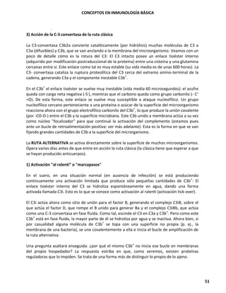 CONCEPTOS EN INMUNOLOGÍA BÁSICA
51
3) Acción de la C-3 convertasa de la ruta clásica
La C3-convertasa C3b2a convierte catalíticamente (por hidrólisis) muchas moléculas de C3 a
C3a (difusibles) y C3b, que se van anclando a la membrana del microorganismo. Veamos con un
poco de detalle cómo es la rotura del C3: El C3 intacto posee un enlace tioéster interno
(adquirido por modificación postraduccional de la proteína) entre una cisteína y una glutamina
cercanas entre sí. Este enlace como tal es muy estable (su vida media es de unas 600 horas). La
C3- convertasa cataliza la ruptura proteolítica del C3 cerca del extremo amino-terminal de la
cadena, generando C3a y el componente inestable C3b*.
En el C3b* el enlace tioéster se vuelve muy inestable (vida media 60 microsegundos): el azufre
queda con carga neta negativa (-S-), mientras que el carbono queda como grupo carbonilo (- C+
=O). De esta forma, este enlace se vuelve muy susceptible a ataque nucleofílico. Un grupo
nucleofílico cercano perteneciente a una proteína o azúcar de la superficie del microorganismo
reacciona ahora con el grupo electrofílico carbonilo del C3b*, lo que produce la unión covalente
(por -CO-O-) entre el C3b y la superficie microbiana. Este C3b unido a membrana actúa a su vez
como núcleo "focalizador" para que continué la activación del complemento (estamos pues
ante un bucle de retroalimentación positiva: ver más adelante). Esta es la forma en que se van
fijando grandes cantidades de C3b a la superficie del microrganismo.
La RUTA ALTERNATIVA se activa directamente sobre la superficie de muchos microorganismos.
Opera varios días antes de que entre en acción la ruta clásica (la clásica tiene que esperar a que
se hayan producido anticuerpos).
1) Activación "al ralentí" o "marcapasos"
En el suero, en una situación normal (en ausencia de infección) se está produciendo
continuamente una activación limitada que produce sólo pequeñas cantidades de C3b*: El
enlace tioéster interno del C3 se hidroliza espontáneamente en agua, dando una forma
activada llamada C3i. Esto es lo que se conoce como activación al ralentí (activación tick-over).
El C3i actúa ahora como sitio de unión para el factor B, generando el complejo C3iB, sobre el
que actúa el factor D, que rompe el B unido para generar Ba y el complejo C3iBb, que actúa
como una C-3 convertasa en fase fluida. Como tal, escinde el C3 en C3a y C3b*. Pero como este
C3b* está en fase fluida, la mayor parte de él se hidroliza por agua y se inactiva. Ahora bien, si
por casualidad alguna molécula de C3b* se topa con una superficie no propia (p. ej., la
membrana de una bacteria), se une covalentemente a ella e inicia el bucle de amplificación de
la ruta alternativa.
Una pregunta asaltará enseguida: ¿por qué el mismo C3b* no inicia ese bucle en membranas
del propio hospedador? La respuesta estriba en que, como veremos, existen proteínas
reguladoras que lo impiden. Se trata de una forma más de distinguir lo propio de lo ajeno.
 