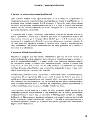 CONCEPTOS EN INMUNOLOGÍA BÁSICA
52
2) Bucle de retroalimentación positiva (amplificación)
Como acabamos de decir, cuando alguna molécula de C3b* se encuentra con la superficie de un
microorganismo, se une covalentemente a ella, iniciándose un circuito de amplificación que va
a conducir a que muchas moléculas de C3b se anclen. El C3b recién unido a la membrana
microbiana sirve para que espontáneamente se una a él el factor B. El resultante complejo
C3bB es a su vez sustrato del factor D, que es otra serín-proteasa, la cual rompe el B unido,
generando el complejo activo C3bBb.
El complejo C3bBb es una C- 3 convertasa (cuya actividad reside en Bb), pero en principio se
disocia rápidamente a menos que se estabilice por unión con la properdina (factor P del
hospedador), formando ya el complejo estable C3bBbP, que es la C-3 convertasa unida a
membrana de la ruta alternativa. Dicha C-3 convertasa estable rompe numerosas moléculas de
C3, cuyos respectivos fragmentos grandes C3b tienden a unirse cerca de la misma convertasa
unida a membrana. Este bucle de retroalimentación se activa igualmente por la C4b2a (C-3
convertasa de la ruta clásica).
3) Regulación del bucle de amplificación
Recojamos la pregunta que nos hicimos anteriormente: ¿por qué el bucle positivo que
acabamos de estudiar sólo se produce en las membranas de microorganismos y no también en
las de las células del hospedador? La respuesta estriba en un sistema de regulación negativa
del complemento que está ocurriendo en las membranas propias: Conforme se produce en el
suero el C3b*, el factor H se une a él, y los dos juntos se anclan a las membranas celulares del
individuo. Entonces actúa el factor I, que rompe al C3, desplazando al factor H, que vuelve
intacto al suero, listo para ejercer otra vez su acción.
Inmediatamente, el factor I vuelve a actuar sobre el solitario C3b unido a la membrana propia,
inactivándolo. El correspondiente iC3b vuelve a sufrir la acción del factor I, que ahora lo
escinde en un fragmento pequeño que pasa a solución (C3c), y otro mayor unido a membrana,
pero totalmente inactivo, denominado C3dg. La ruta de las lectinas, reconocida recientemente
como una tercera forma de iniciar la activación del complemento, consiste esencialmente en
una forma distinta de activar los componentes C2 y C4 de la ruta clásica.
La ruta comienza por la acción de la proteína de unión a mananos (MBP). Se trata de un
componente parecido estructuralmente al C1q: hexámeros con 18 cadenas polipeptídicas
idénticas enrolladas de tres en tres. Los hexámeros de MBP se pueden unir con dos unidades
de C1r y dos de C1s, pero parece que va acompañada de su propia serín-proteasa (denominada
MASP), que muestra casi 40% de homología con C1r o C1s. La MBP se une preferentemente a
los extremos de manosa, fucosa y glucosamina de polisacáridos o glucoproteínas de membrana
de gran variedad de bacterias.
 