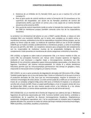 CONCEPTOS EN INMUNOLOGÍA BÁSICA
54
• Existencia de un inhibidor de C1, llamado C1Inh, que se une e inactiva C1r y C1s del
complejo C1.
• Pero el gran punto de control estriba en evitar la formación de C3-convertasas en las
superficies del hospedador, por acción de las llamadas proteínas de control del
complemento (CCPs), que tienen en común una o más copias de un motivo llamado
secuencia corta consenso (SCR):
• Otro punto de control importante reside en evitar la llamada lisis reactiva por inserción
del CAM en membranas propias (también conocida como lisis de los espectadores
inocentes):
La proteína S (o vitronectina) del plasma se une a C5b67 cuando difunde, e induce en este
complejo libre una transición hidrófila; por lo tanto, este complejo ya no podrá unirse a
membranas cercanas, evitándose la lisis de los espectadores inocentes (células propias, que las
pobres no tienen culpa de nada). La molécula de superficie CD59 se une al C8 del complejo
C5b678 que se hubiera anclado accidentalmente a membranas propias, y evita el ensamblaje
del poro de poli-C9 y del MAC. Los receptores celulares para componentes del complemento
son los responsables de mediatizar muchas de las propiedades biológicas de dicho
complemento. Están presentes en membranas de células sanguíneas: eritrocitos y leucocitos.
CR1 (=CD35): su ligando es sobre todo el componente C3b, y en menor medida el iC3b, así
como C4b. Sus principales funciones son: Actuar como receptor opsónico en fagocitos,
mediante el cual reconocen y engullen mejor a microorganismos recubiertos con C3b.
Mediante él, los eritrocitos y plaquetas captan inmunocomplejos opsonizados, y los llevan a los
fagocitos "carroñeros" del sistema retículo-endotelial. En células B y células dendríticas
foliculares permite que los inmunocomplejos permanezcan más tiempo en ganglios y bazo,
mejorando la interacción entre el antígeno y el sistema inmune.
CR2 (=CD21): se une a varios productos de degradación derivados del C3b (como iC3b y C3dg).
También puede ligarse con el virus de Epstein-Barr. Existe en linfocitos B, en los que al unirse a
él productos derivados de C3b, hace que los inmunocomplejos, mejoren la activación y la
memoria inmunológica de estas células. La unión entrecruzada de un BCR con un correceptor a
través de un complejo antígeno-C3dg activa 100 veces al linfocito B respecto a la activación
sencilla solo a través de BCR. Posee un papel patofisiológico, al ser el receptor celular del virus
de Epstein-Barr (EBV), que de esta manera puede entrar a los linfocitos B, a las células
dendríticas foliculares y a ciertas células epiteliales (como las del cérvix del útero).
CR3 (=CD18/11b): es un miembro de la familia de integrinas con cadenas de tipo 2. Mediatiza
fagocitosis de partículas opsonizadas por iC3b. Funciona también como lectina, uniéndose a
carbohidratos de la superficie de diversos microorganismos (levaduras, Staphylococcus
epidermidis, Histoplasma capsulatum, etc.). Se ha caracterizado un receptor para el pequeño
péptido difusible C5a, presente en todas las células del linaje mieloide (monocitos/macrófagos,
PMN neutrófilos, eosinófilos, basófilos y mastocitos).
 