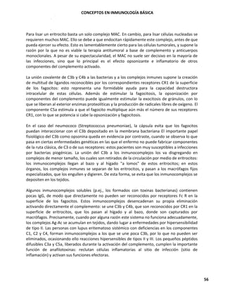 CONCEPTOS EN INMUNOLOGÍA BÁSICA
56
Para lisar un eritrocito basta un solo complejo MAC. En cambio, para lisar células nucleadas se
requieren muchos MAC. Ello se debe a que endocitan rápidamente este complejo, antes de que
pueda ejercer su efecto. Esto es lamentablemente cierto para las células tumorales, y supone la
razón por la que no es viable la terapia antitumoral a base de complemento y anticuerpos
monoclonales. A pesar de su espectacularidad, el MAC no suele ser decisivo en la mayoría de
las infecciones, sino que lo principal es el efecto opsonizante e inflamatorio de otros
componentes del complemento activado.
La unión covalente de C3b y C4b a las bacterias y a los complejos inmunes supone la creación
de multitud de ligandos reconocibles por los correspondientes receptores CR1 de la superficie
de los fagocitos: esto representa una formidable ayuda para la capacidad destructora
intracelular de estas células. Además de estimular la fagocitosis, la opsonización por
componentes del complemento puede igualmente estimular la exocitosis de gránulos, con lo
que se liberan al exterior enzimas proteolíticas y la producción de radicales libres de oxígeno. El
componente C5a estimula a que el fagocito multiplique aún más el número de sus receptores
CR1, con lo que se potencia si cabe la opsonización y fagocitosis.
En el caso del neumococo (Streptococcus pneumoniae), la cápsula evita que los fagocitos
puedan interaccionar con el C3b depositado en la membrana bacteriana El importante papel
fisiológico del C3b como opsonina queda en evidencia por contraste, cuando se observa lo que
pasa en ciertas enfermedades genéticas en las que el enfermo no puede fabricar componentes
de la ruta clásica, de C3 o de sus receptores: estos pacientes son muy susceptibles a infecciones
por bacterias piogénicas. La unión del C3b a los inmunocomplejos los va disgregando en
complejos de menor tamaño, los cuales son retirados de la circulación por medio de eritrocitos:
los inmunocomplejos llegan al bazo y al hígado "a lomos" de estos eritrocitos; en estos
órganos, los complejos inmunes se separan de los eritrocitos, y pasan a los macrófagos fijos
especializados, que los engullen y digieren. De esta forma, se evita que los inmunocomplejos se
depositen en los tejidos.
Algunos inmunocomplejos solubles (p.ej., los formados con toxinas bacterianas) contienen
pocas IgG, de modo que directamente no pueden ser reconocidos por receptores Fc R en la
superficie de los fagocitos. Estos inmunocomplejos desencadenan su propia eliminación
activando directamente el complemento: se une C3b y C4b, que son reconocidos por CR1 en la
superficie de eritrocitos, que los pasan al hígado y al bazo, donde son capturados por
macrófagos. Precisamente, cuando por alguna razón este sistema no funciona adecuadamente,
los complejos Ag-Ac se acumulan en tejidos, dando lugar a enfermedades por hipersensibilidad
de tipo II. Las personas con lupus eritematoso sistémico con deficiencias en los componentes
C1, C2 y C4, forman inmunocomplejos a los que se une poca C3b, por lo que no pueden ser
eliminados, ocasionando ello reacciones hipersensibles de tipos II y III. Los pequeños péptidos
difusibles C3a y C5a, liberados durante la activación del complemento, cumplen la importante
función de anafilotoxinas: reclutan células inflamatorias al sitio de infección (sitio de
inflamación) y activan sus funciones efectoras.
 