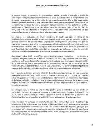 CONCEPTOS EN INMUNOLOGÍA BÁSICA
58
Al mismo tiempo, el aumento de permeabilidad capilar permite la entrada al tejido de
anticuerpos y componentes del complemento: es ahora cuando se activa el complemento, una
de cuyas consecuencias es la liberación de los pequeños péptidos C3a y C5a, cuya acción
potencia y mejora la respuesta local de inflamación. De los pequeños péptidos con actividad de
anafilotoxinas liberados durante la activación del complemento, el más potente es el C5a,
seguido por el C3a (1/20 de la de C5a). El C4a tiene poca actividad (sólo 1/2500 del C5a). De
ellos, sólo se ha caracterizado el receptor de C5a. Nos referiremos conjuntamente los dos
primeros (aunque no producen los dos la misma gama de efectos).
Sus efectos son: activación de células mieloides. En neutrófilos esto se refleja en la
potenciación de sus mecanismos matadores: estallido respiratorio, que les permitirá producir
grandes cantidades de radicales libres. Se producen prostaglandinas (PG), sobre todo por los
mastocitos en presencia de IgE, y eicosanoides como los leucotrienos (LT), con efectos diversos
en la respuesta sistémica y en la local (uno de los leucotrienos actúa de factor quimiotáctico
para fagocitos). Los neutrófilos aumentan sus moléculas de adhesión, lo que les permite
adherirse a las células endoteliales, y finalmente pasar por diapédesis al tejido.
Quimiotaxis sobre PMN neutrófilos, monocitos/macrófagos, eosinófilos y mastocitos y
basófilos. Desgranulación de mastocitos tisulares: se libera el contenido, con histamina,
serotonina y otros mediadores farmacológicamente activos, que promueven más contracción
de la musculatura lisa e incremento de la permeabilidad capilar. La potenciación de la
vasodilatación provoca la salida de fluido al tejido, lo cual a su vez acelera el paso del patógeno
a alguno de los ganglios regionales, con lo que iniciará la respuesta inmune adaptativa.
Las respuestas sistémicas ante una infección dependen principalmente de las tres citoquinas
segregadas por el macrófago en las primeras fases de la inflamación (IL-1, IL-6 y TNF): actúan
sobre el hipotálamo, y junto con las prostaglandinas intervienen en los mecanismos fisiológicos
de la fiebre y el dolor. La fiebre es una respuesta adaptativa de aumento de la temperatura
corporal mediante un aumento del metabolismo de grasas y de proteínas en el tejido adiposo,
hepático y muscular.
En principio pues, la fiebre es una medida positiva para el individuo, ya que inhibe el
crecimiento de muchos patógenos y mejora la respuesta inmune. Provocan la liberación de
ACTH, que al actuar sobre la corteza suprarrenal induce la producción y secreción de
glucocorticoides, con un papel en la protección frente a situaciones de peligro y estrés.
Conforme estas citoquinas se van acumulando, a las 12-24 horas, inducen la producción por los
hepatocitos de las proteínas de fase aguda: proteína C-reactiva (CRP), esta proteína aumenta
unas 1000 veces desde su nivel basal. Se une a las cubiertas de ciertas bacterias y hongos que
en principio son resistentes al complemento, permitiendo la deposición de éste. De esta forma
el C3b ahora puede ser reconocido por el receptor CR1 de los fagocitos, que podrán intentar la
destrucción del microorganismo.
 
