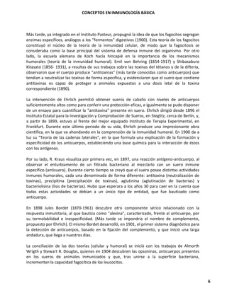 CONCEPTOS EN INMUNOLOGÍA BÁSICA
6
Más tarde, ya integrado en el Instituto Pasteur, propugnó la idea de que los fagocitos segregan
enzimas específicos, análogos a los "fermentos" digestivos (1900). Esta teoría de los fagocitos
constituyó el núcleo de la teoría de la inmunidad celular, de modo que la fagocitosis se
consideraba como la base principal del sistema de defensa inmune del organismo. Por otro
lado, la escuela alemana de Koch hacía hincapié en la importancia de los mecanismos
humorales (teoría de la inmunidad humoral). Emil von Behring (1854-1917) y Shibasaburo
Kitasato (1856- 1931), a resultas de sus trabajos sobre las toxinas del tétanos y de la difteria,
observaron que el cuerpo produce "antitoxinas" (más tarde conocidas como anticuerpos) que
tendían a neutralizar las toxinas de forma específica, y evidenciaron que el suero que contiene
antitoxinas es capaz de proteger a animales expuestos a una dosis letal de la toxina
correspondiente (1890).
La intervención de Ehrlich permitió obtener sueros de caballo con niveles de anticuerpos
suficientemente altos como para conferir una protección eficaz, e igualmente se pudo disponer
de un ensayo para cuantificar la "antitoxina" presente en suero. Ehrlich dirigió desde 1896 el
Instituto Estatal para la Investigación y Comprobación de Sueros, en Steglitz, cerca de Berlín, y,
a partir de 1899, estuvo al frente del mejor equipado Instituto de Terapia Experimental, en
Frankfurt. Durante este último periodo de su vida, Ehrlich produce una impresionante obra
científica, en la que va ahondando en la comprensión de la inmunidad humoral. En 1900 da a
luz su "Teoría de las cadenas laterales", en la que formula una explicación de la formación y
especificidad de los anticuerpos, estableciendo una base química para la interacción de éstos
con los antígenos.
Por su lado, R. Kraus visualiza por primera vez, en 1897, una reacción antígeno-anticuerpo, al
observar el enturbiamento de un filtrado bacteriano al mezclarlo con un suero inmune
específico (antisuero). Durante cierto tiempo se creyó que el suero posee distintas actividades
inmunes humorales, cada una denominada de forma diferente: antitoxina (neutralización de
toxinas), precipitina (precipitación de toxinas), aglutinina (aglutinación de bacterias) y
bacteriolisina (lisis de bacterias). Hubo que esperara a los años 30 para caer en la cuenta que
todas estas actividades se debían a un único tipo de entidad, que fue bautizado como
anticuerpo.
En 1898 Jules Bordet (1870-1961) descubre otro componente sérico relacionado con la
respuesta inmunitaria, al que bautiza como "alexina", caracterizado, frente al anticuerpo, por
su termolabilidad e inespecificidad. (Más tarde se impondría el nombre de complemento,
propuesto por Ehrlich). El mismo Bordet desarrolló, en 1901, el primer sistema diagnóstico para
la detección de anticuerpos, basado en la fijación del complemento, y que inició una larga
andadura, que llega a nuestros días.
La conciliación de las dos teorías (celular y humoral) se inició con los trabajos de Almorth
Wrigth y Stewart R. Douglas, quienes en 1904 descubren las opsoninas, anticuerpos presentes
en los sueros de animales inmunizados y que, tras unirse a la superficie bacteriana,
incrementan la capacidad fagocítica de los leucocitos.
 