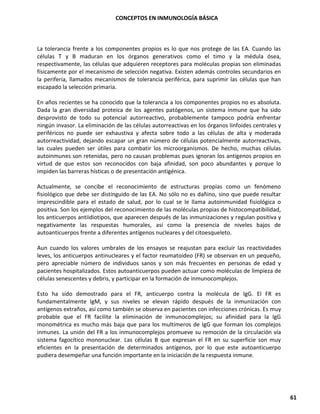 CONCEPTOS EN INMUNOLOGÍA BÁSICA
61
La tolerancia frente a los componentes propios es lo que nos protege de las EA. Cuando las
células T y B maduran en los órganos generativos como el timo y la médula ósea,
respectivamente, las células que adquieren receptores para moléculas propias son eliminadas
físicamente por el mecanismo de selección negativa. Existen además controles secundarios en
la periferia, llamados mecanismos de tolerancia periférica, para suprimir las células que han
escapado la selección primaria.
En años recientes se ha conocido que la tolerancia a los componentes propios no es absoluta.
Dada la gran diversidad proteica de los agentes patógenos, un sistema inmune que ha sido
desprovisto de todo su potencial autorreactivo, probablemente tampoco podría enfrentar
ningún invasor. La eliminación de las células autorreactivas en los órganos linfoides centrales y
periféricos no puede ser exhaustiva y afecta sobre todo a las células de alta y moderada
autorreactividad, dejando escapar un gran número de células potencialmente autorreactivas,
las cuales pueden ser útiles para combatir los microorganismos. De hecho, muchas células
autoinmunes son retenidas, pero no causan problemas pues ignoran los antígenos propios en
virtud de que estos son reconocidos con baja afinidad, son poco abundantes y porque lo
impiden las barreras hísticas o de presentación antigénica.
Actualmente, se concibe el reconocimiento de estructuras propias como un fenómeno
fisiológico que debe ser distinguido de las EA. No sólo no es dañino, sino que puede resultar
imprescindible para el estado de salud, por lo cual se le llama autoinmunidad fisiológica o
positiva. Son los ejemplos del reconocimiento de las moléculas propias de histocompatibilidad,
los anticuerpos antiidiotipos, que aparecen después de las inmunizaciones y regulan positiva y
negativamente las respuestas humorales, así como la presencia de niveles bajos de
autoanticuerpos frente a diferentes antígenos nucleares y del citoesqueleto.
Aun cuando los valores umbrales de los ensayos se reajustan para excluir las reactividades
leves, los anticuerpos antinucleares y el factor reumatoideo (FR) se observan en un pequeño,
pero apreciable número de individuos sanos y son más frecuentes en personas de edad y
pacientes hospitalizados. Estos autoanticuerpos pueden actuar como moléculas de limpieza de
células senescentes y debris, y participar en la formación de inmunocomplejos.
Esto ha sido demostrado para el FR, anticuerpo contra la molécula de IgG. El FR es
fundamentalmente IgM, y sus niveles se elevan rápido después de la inmunización con
antígenos extraños, así como también se observa en pacientes con infecciones crónicas. Es muy
probable que el FR facilite la eliminación de inmunocomplejos; su afinidad para la IgG
monométrica es mucho más baja que para los multímeros de IgG que forman los complejos
inmunes. La unión del FR a los inmunocomplejos promueve su remoción de la circulación vía
sistema fagocítico mononuclear. Las células B que expresan el FR en su superficie son muy
eficientes en la presentación de determinados antígenos, por lo que este autoanticuerpo
pudiera desempeñar una función importante en la iniciación de la respuesta inmune.
 