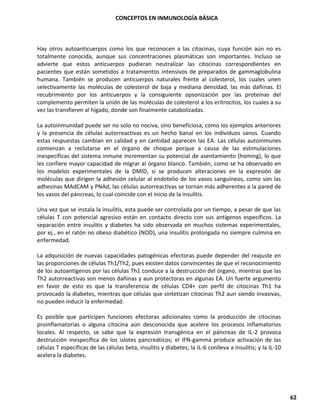 CONCEPTOS EN INMUNOLOGÍA BÁSICA
62
Hay otros autoanticuerpos como los que reconocen a las citocinas, cuya función aún no es
totalmente conocida, aunque sus concentraciones plasmáticas son importantes. Incluso se
advierte que estos anticuerpos pudieran neutralizar las citocinas correspondientes en
pacientes que están sometidos a tratamientos intensivos de preparados de gammaglobulina
humana. También se producen anticuerpos naturales frente al colesterol, los cuales unen
selectivamente las moléculas de colesterol de baja y mediana densidad, las más dañinas. El
recubrimiento por los anticuerpos y la consiguiente opsonización por las proteínas del
complemento permiten la unión de las moléculas de colesterol a los eritrocitos, los cuales a su
vez las transfieren al hígado, donde son finalmente catabolizadas.
La autoinmunidad puede ser no solo no nociva, sino beneficiosa, como los ejemplos anteriores
y la presencia de células autorreactivas es un hecho banal en los individuos sanos. Cuando
estas respuestas cambian en calidad y en cantidad aparecen las EA. Las células autoinmunes
comienzan a reclutarse en el órgano de choque porque a causa de las estimulaciones
inespecíficas del sistema inmune incrementan su potencial de asentamiento (homing), lo que
les confiere mayor capacidad de migrar al órgano blanco. También, como se ha observado en
los modelos experimentales de la DMID, si se producen alteraciones en la expresión de
moléculas que dirigen la adhesión celular al endotelio de los vasos sanguíneos, como son las
adhesinas MAdCAM y PNAd, las células autorreactivas se tornan más adherentes a la pared de
los vasos del páncreas, lo cual coincide con el inicio de la insulitis.
Una vez que se instala la insulitis, esta puede ser controlada por un tiempo, a pesar de que las
células T con potencial agresivo están en contacto directo con sus antígenos específicos. La
separación entre insulitis y diabetes ha sido observada en muchos sistemas experimentales,
por ej., en el ratón no obeso diabético (NOD), una insulitis prolongada no siempre culmina en
enfermedad.
La adquisición de nuevas capacidades patogénicas efectoras puede depender del reajuste en
las proporciones de células Th1/Th2, pues existen datos convincentes de que el reconocimiento
de los autoantígenos por las células Th1 conduce a la destrucción del órgano, mientras que las
Th2 autorreactivas son menos dañinas y aun protectoras en algunas EA. Un fuerte argumento
en favor de esto es que la transferencia de células CD4+ con perfil de citocinas Th1 ha
provocado la diabetes, mientras que células que sintetizan citocinas Th2 aun siendo invasivas,
no pueden inducir la enfermedad.
Es posible que participen funciones efectoras adicionales como la producción de citocinas
proinflamatorias o alguna citocina aún desconocida que acelere los procesos inflamatorios
locales. Al respecto, se sabe que la expresión transgénica en el páncreas de IL-2 provoca
destrucción inespecífica de los islotes pancreáticos; el IFN-gamma produce activación de las
células T específicas de las células beta, insulitis y diabetes; la IL-6 conlleva a insulitis; y la IL-10
acelera la diabetes.
 