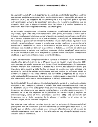 CONCEPTOS EN INMUNOLOGÍA BÁSICA
63
La progresión hacia la EA puede depender de la pérdida de sensibilidad a las señales negativas
por parte de las células autoinmunes. Estas señales inhibitorias son transmitidas a través de las
moléculas CTLA-4, los receptores de alta afinidad para la IL-2, requeridos para el equilibrio
entre proliferación y muerte de las células T activadas, o los receptores inhibitorios para las
moléculas MHC, que se expresan también sobre las células T y pueden representar un
mecanismo de la tolerancia periférica frente a los autoantígenos.
En los modelos transgénicos de ratones que expresan una proteína viral exclusivamente sobre
el páncreas, y por tanto esta puede considerarse como propia, la diabetes se induce con la
infección con el virus completo que comparte la proteína expresada transgénicamente. El inicio
de la diabetes puede ser rápido (a los 14 d de la infección), o lento (a los 2-6 meses después de
la infección); lo que está en relación con la afinidad de células autorreactivas. Algunos de estos
animales transgénicos logran expresar la proteína viral también en el timo, lo que conduce a la
eliminación o deleción de las células T autorreactivas de gran afinidad, por lo cual quedan
células de baja afinidad que demoran la aparición de la diabetes. Al contrario, los ratones que
no logran expresar la proteína viral en el timo, no pueden eliminar las células T autorreactivas
de mayor afinidad las cuales pasan a la periferia y pueden montar con rapidez una respuesta
citotóxica, lo que resulta en la diabetes de presentación rápida.
A partir de este modelo transgénico también se supo que el número de células autorreactivas
resulta crítico para el desarrollo de la EA; pues cuando se inducen células citotóxicas CD8+
autorreactivas, que son las que provocan la destrucción de las células insulares del páncreas en
números inferiores a un valor umbral, la diabetes no se produce. Esta observación es una guía
importante para prevenir y tratar las EA, los cuales no tendrían que estar dirigidos a la
erradicación total de las células autorreactivas, sino que pudiera ser suficiente reducir su
número por debajo de las cifras umbrales. Las capacidades patogénicas de las células T
autorreactivas también dependen de sus funciones efectoras, pues en ausencia de moléculas
efectoras como la perforina o el interferón gamma, la diabetes no se desarrolla.
La cinética de la EA depende además del estado de las células blanco. Si se emplean tecnologías
transgénicas para co-expresar junto con la proteína viral moléculas coestimulatorias como las
B7-1 sobre las células de los islotes pancreáticos, entonces la susceptibilidad para la diabetes se
incrementa apreciablemente y en algunos casos la diabetes se produce espontáneamente. El
comienzo de las EA que dependen de la producción de autoanticuerpos y depósito de
inmunocomplejos, como el lupus eritematoso sistémico (LES), está relacionado con
incrementos en el título, aumentos de la afinidad y cambios en el isotipo de los
autoanticuerpos, lo cual los vuelve patogénicos.
Las investigaciones recientes permiten suponer que los antígenos de histocompatibilidad
predisponen a las EA en virtud de que unen débilmente los autoantígenos específicos, lo cual
impide que las células autorreactivas sean eliminadas eficientemente en el proceso de
selección negativa que tiene lugar en el timo y las dejan escapar a la periferia donde pueden
activarse y causar enfermedad.
 