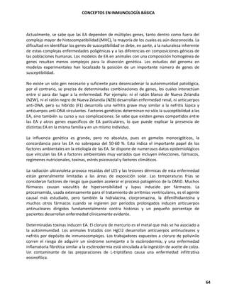 CONCEPTOS EN INMUNOLOGÍA BÁSICA
64
Actualmente, se sabe que las EA dependen de múltiples genes, tanto dentro como fuera del
complejo mayor de histocompatibilidad (MHC), la mayoría de los cuales es aún desconocida. La
dificultad en identificar los genes de susceptibilidad se debe, en parte, a la naturaleza inherente
de estas complejas enfermedades poligénicas y a las diferencias en composiciones génicas de
las poblaciones humanas. Los modelos de EA en animales con una composición homogénea de
genes resultan menos complejos para la disección genética. Los estudios del genoma en
modelos experimentales han localizado la posición de un importante número de genes de
susceptibilidad.
No existe un solo gen necesario y suficiente para desencadenar la autoinmunidad patológica,
por el contrario, se precisa de determinadas combinaciones de genes, los cuales interactúan
entre sí para dar lugar a la enfermedad. Por ejemplo: ni el ratón blanco de Nueva Zelandia
(NZW), ni el ratón negro de Nueva Zelandia (NZB) desarrollan enfermedad renal, ni anticuerpos
anti-DNA, pero su híbrido (F1) desarrolla una nefritis grave muy similar a la nefritis lúpica y
anticuerpos anti-DNA circulantes. Factores genéticos determinan no sólo la susceptibilidad a las
EA, sino también su curso y sus complicaciones. Se sabe que existen genes compartidos entre
las EA y otros genes específicos de EA particulares, lo que puede explicar la presencia de
distintas EA en la misma familia y en un mismo individuo.
La influencia genética es grande, pero no absoluta, pues en gemelos monocigóticos, la
concordancia para las EA no sobrepasa del 50-60 %. Esto indica el importante papel de los
factores ambientales en la etiología de las EA. Se dispone de numerosos datos epidemiológicos
que vinculan las EA a factores ambientales muy variados que incluyen infecciones, fármacos,
regímenes nutricionales, toxinas, estrés psicosocial y factores climáticos.
La radiación ultravioleta provoca recaídas del LES y las lesiones dérmicas de esta enfermedad
están generalmente limitadas a las áreas de exposición solar. Las temperaturas frías se
consideran factores de riesgo que pueden acelerar el proceso patogénico de la DMID. Muchos
fármacos causan vasculitis de hipersensibilidad y lupus inducido por fármacos. La
procainamida, usada extensamente para el tratamiento de arritmias ventriculares, es el agente
causal más estudiado, pero también la hidralazina, clorpromazina, la difenilhidantoína y
muchos otros fármacos cuando se ingieren por períodos prolongados inducen anticuerpos
antinucleares dirigidos fundamentalmente contra histonas y un pequeño porcentaje de
pacientes desarrollan enfermedad clínicamente evidente.
Determinadas toxinas inducen EA. El cloruro de mercurio es el metal que más se ha asociado a
la autoinmunidad. Los animales tratados con HgCI2 desarrollan anticuerpos antinucleares y
nefritis por depósito de inmunocomplejos. Los trabajadores expuestos a cloruro de polivinilo
corren el riesgo de adquirir un síndrome semejante a la esclerodermia; y una enfermedad
inflamatoria fibrótica similar a la esclerodermia está vinculada a la ingestión de aceite de colza.
Un contaminante de las preparaciones de L-triptófano causa una enfermedad infiltrativa
eosinofílica.
 