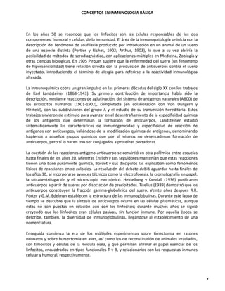 CONCEPTOS EN INMUNOLOGÍA BÁSICA
7
En los años 50 se reconoce que los linfocitos son las células responsables de los dos
componentes, humoral y celular, de la inmunidad. El área de la inmunopatología se inicia con la
descripción del fenómeno de anafilaxia producido por introducción en un animal de un suero
de una especie distinta (Portier y Richet, 1902; Arthus, 1903), lo que a su vez abriría la
posibilidad de métodos de serodiagnóstico, con aplicaciones múltiples en Medicina, Zoología y
otras ciencias biológicas. En 1905 Pirquet sugiere que la enfermedad del suero (un fenómeno
de hipersensibilidad) tiene relación directa con la producción de anticuerpos contra el suero
inyectado, introduciendo el término de alergia para referirse a la reactividad inmunológica
alterada.
La inmunoquímica cobra un gran impulso en las primeras décadas del siglo XX con los trabajos
de Karl Landsteiner (1868-1943). Su primera contribución de importancia había sido la
descripción, mediante reacciones de aglutinación, del sistema de antígenos naturales (ABC0) de
los eritrocitos humanos (1901-1902), completada (en colaboración con Von Dungern y
Hirzfeld), con las subdivisiones del grupo A y el estudio de su transmisión hereditaria. Estos
trabajos sirvieron de estímulo para avanzar en el desentrañamiento de la especificidad química
de los antígenos que determinan la formación de anticuerpos. Landsteiner estudió
sistemáticamente las características de inmunogenicidad y especificidad de reacción de
antígenos con anticuerpos, valiéndose de la modificación química de antígenos, denominando
haptenos a aquellos grupos químicos que por sí mismos no desencadenan formación de
anticuerpos, pero sí lo hacen tras ser conjugados a proteínas portadoras.
La cuestión de las reacciones antígeno-anticuerpo se convirtió en otra polémica entre escuelas
hasta finales de los años 20. Mientras Ehrlich y sus seguidores mantenían que estas reacciones
tienen una base puramente química, Bordet y sus discípulos las explicaban como fenómenos
físicos de reacciones entre coloides. La resolución del debate debió aguardar hasta finales de
los años 30, al incorporarse avances técnicos como la electroforesis, la cromatografía en papel,
la ultracentrifugación y el microscopio electrónico. Heidelberg y Kendall (1936) purificaron
anticuerpos a partir de sueros por disociación de precipitados. Tiselius (1939) demostró que los
anticuerpos constituyen la fracción gamma-globulínica del suero. Veinte años después R.R.
Porter y G.M. Edelman establecen la estructura de las inmunoglobulinas. Durante este lapso de
tiempo se descubre que la síntesis de anticuerpos ocurre en las células plasmáticas, aunque
éstas no son puestas en relación aún con los linfocitos; durante muchos años se siguió
creyendo que los linfocitos eran células pasivas, sin función inmune. Por aquella época se
describe, también, la diversidad de inmunoglobulinas, llegándose al establecimiento de una
nomenclatura.
Enseguida comienza la era de los múltiples experimentos sobre timectomía en ratones
neonatos y sobre bursectomía en aves, así como los de reconstitución de animales irradiados,
con timocitos y células de la medula ósea, y que permiten afirmar el papel esencial de los
linfocitos, encuadrarlos en tipos funcionales T y B, y relacionarlos con las respuestas inmunes
celular y humoral, respectivamente.
 