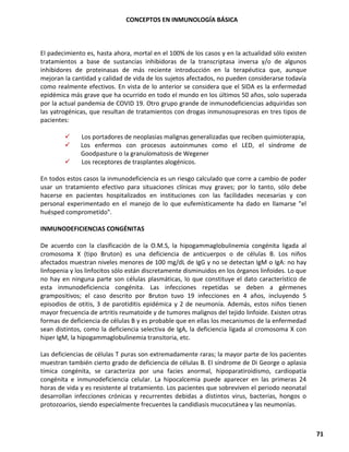 CONCEPTOS EN INMUNOLOGÍA BÁSICA
71
El padecimiento es, hasta ahora, mortal en el 100% de los casos y en la actualidad sólo existen
tratamientos a base de sustancias inhibidoras de la transcriptasa inversa y/o de algunos
inhibidores de proteinasas de más reciente introducción en la terapéutica que, aunque
mejoran la cantidad y calidad de vida de los sujetos afectados, no pueden considerarse todavía
como realmente efectivos. En vista de lo anterior se considera que el SIDA es la enfermedad
epidémica más grave que ha ocurrido en todo el mundo en los últimos 50 años, solo superada
por la actual pandemia de COVID 19. Otro grupo grande de inmunodeficiencias adquiridas son
las yatrogénicas, que resultan de tratamientos con drogas inmunosupresoras en tres tipos de
pacientes:
✓ Los portadores de neoplasias malignas generalizadas que reciben quimioterapia,
✓ Los enfermos con procesos autoinmunes como el LED, el síndrome de
Goodpasture o la granulomatosis de Wegener
✓ Los receptores de trasplantes alogénicos.
En todos estos casos la inmunodeficiencia es un riesgo calculado que corre a cambio de poder
usar un tratamiento efectivo para situaciones clínicas muy graves; por lo tanto, sólo debe
hacerse en pacientes hospitalizados en instituciones con las facilidades necesarias y con
personal experimentado en el manejo de lo que eufemísticamente ha dado en llamarse "el
huésped comprometido".
INMUNODEFICIENCIAS CONGÉNITAS
De acuerdo con la clasificación de la O.M.S, la hipogammaglobulinemia congénita ligada al
cromosoma X (tipo Bruton) es una deficiencia de anticuerpos o de células B. Los niños
afectados muestran niveles menores de 100 mg/dL de IgG y no se detectan IgM o IgA: no hay
linfopenia y los linfocitos sólo están discretamente disminuidos en los órganos linfoides. Lo que
no hay en ninguna parte son células plasmáticas, lo que constituye el dato característico de
esta inmunodeficiencia congénita. Las infecciones repetidas se deben a gérmenes
grampositivos; el caso descrito por Bruton tuvo 19 infecciones en 4 años, incluyendo 5
episodios de otitis, 3 de parotiditis epidémica y 2 de neumonía. Además, estos niños tienen
mayor frecuencia de artritis reumatoide y de tumores malignos del tejido linfoide. Existen otras
formas de deficiencia de células B y es probable que en ellas los mecanismos de la enfermedad
sean distintos, como la deficiencia selectiva de IgA, la deficiencia ligada al cromosoma X con
hiper IgM, la hipogammaglobulinemia transitoria, etc.
Las deficiencias de células T puras son extremadamente raras; la mayor parte de los pacientes
muestran también cierto grado de deficiencia de células B. El síndrome de Di George o aplasia
tímica congénita, se caracteriza por una facies anormal, hipoparatiroidismo, cardiopatía
congénita e inmunodeficiencia celular. La hipocalcemia puede aparecer en las primeras 24
horas de vida y es resistente al tratamiento. Los pacientes que sobreviven el periodo neonatal
desarrollan infecciones crónicas y recurrentes debidas a distintos virus, bacterias, hongos o
protozoarios, siendo especialmente frecuentes la candidiasis mucocutánea y las neumonías.
 
