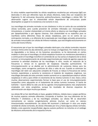 CONCEPTOS EN INMUNOLOGÍA BÁSICA
75
En otros modelos experimentales las células neoplásicas recubiertas por anticuerpo (IgG) son
destruidas in vitro por diferentes tipos de células efectoras, todas ellas con receptores del
fragmento Fc del anticuerpo (leucocitos polimorfonucleares, macrófagos y células NK). Tal
observación sugiere que la citotoxicidad celular dependiente de anticuerpos puede
desempeñar un papel en la resistencia a los tumores in vivo.
Los macrófagos de animales normales no son citotóxicos in vitro en contra de una variedad de
células tumorales, pero cuando provienen de animales infectados con microorganismos
intracelulares, sí revelan citotoxicidad y el mismo efecto se observa con macrófagos activados
por lipopolisacáridos o por algunas citocinas. Esta citotoxicidad no es específica pues se
manifiesta contra diferentes líneas de células neoplásicas, pero no en contra de sus
contrapartes normales, y es diferente de la expresada por macrófagos activados provenientes
de animales inmunizados con células de linfoma irradiadas, que está dirigida exclusivamente en
contra del mismo linfoma.
El mecanismo por el que los macrófagos activados destruyen a las células tumorales requiere
contacto íntimo entre los dos elementos, pero no incluye a la fagocitosis. Por medio de marcas
no degradables y no tóxicas en los lisosomas secundarios, se ha demostrado en ciertos
modelos in vitro que el macrófago y la célula neoplásica fusionan sus membranas plasmáticas y
a continuación el macrófago transfiere el contenido de sus liso somas al citoplasma de la célula
tumoral. La inmunopotenciación de animales experimentales por medio de agentes capaces de
aumentar la actividad citotóxica de los macrófagos in vitro, resulta en reducción de la
frecuencia o retraso en la aparición de neoplasias inducidas químicamente. Tal
inmunopotenciación se ve abolida por la administración de sustancias tóxicas para los
macrófagos, como carragenina, partículas de sílice o sales de oro. Cuando se estimulan los
macrófagos del ratón con adyuvante completo de Freund, se reduce la frecuencia de ciertos
tumores espontáneos y aumenta la resistencia al implante de neoplasias singénicas. Los
macrófagos derivados de estos animales revelan aumento en su capacidad para destruir células
neoplásicas in vitro y para inhibir el crecimiento de los mismos tumores in vivo. Estas y otras
muchas observaciones experimentales forman la base para el uso de inmunopotenciación
inespecífica como adyuvante en el tratamiento de ciertos tumores humanos. El bacilo de
Calmette – Guerin (BCG) ha sido uno de los agentes inmunopotenciadores más ampliamente
empleados con estos propósitos, aunque los resultados de diversos esquemas de
administración aún dejan mucho que desear.
Las células NK se han identificado en bazo, ganglios linfáticos, médula ósea y sangre periférica
de muchas especies animales diferentes, incluyendo al hombre. Son muy diferentes de los
linfocitos T citotóxicos y de los macrófagos activados. Las células NK se desarrollan
normalmente en ratones congénitamente atímicos (nu/nu), así como en ratones
timectomizados neonatalmente. Las células NK reconocen y destruyen in vitro una amplia
variedad de células tumorales, de células infectadas por virus y hasta algunas células normales.
Debido a esta aparente inespecificidad, algunos autores prefieren no incluirlas en el catálogo
de efectores antitumorales de la respuesta inmune.
 