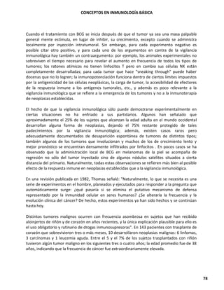 CONCEPTOS EN INMUNOLOGÍA BÁSICA
78
Cuando el tratamiento con BCG se inicia después de que el tumor ya sea una masa palpable
general mente estimula, en lugar de inhibir, su crecimiento, excepto cuando se administra
localmente por inyección intratumoral. Sin embargo, para cada experimento negativo es
posible citar otro positivo, y para cada uno de los argumentos en contra de la vigilancia
inmunológica hay también un contraargumento: por ejemplo, los animales experimentales no
sobreviven el tiempo necesario para revelar el aumento en frecuencia de todos los tipos de
tumores; los ratones atímicos no tienen linfocitos T pero en cambio sus células NK están
completamente desarrolladas; para cada tumor que hace "sneaking through" puede haber
docenas que no lo logren; la inmunopotenciación funciona dentro de ciertos límites impuestos
por la antigenicidad de las células neoplásicas, la carga de tumor, la accesibilidad de efectores
de la respuesta inmune a los antígenos tumorales, etc., y además es poco relevante a la
vigilancia inmunológica que se refiere a la emergencia de los tumores y no a la inmunoterapia
de neoplasias establecidas.
El hecho de que la vigilancia inmunológica sólo puede demostrarse experimentalmente en
ciertas situaciones no ha enfriado a sus partidarios. Algunos han señalado que
aproximadamente el 25% de los sujetos que alcanzan la edad adulta en el mundo occidental
desarrollan alguna forma de neoplasias, dejando el 75% restante protegido de tales
padecimientos por la vigilancia inmunológica; además, existen casos raros pero
adecuadamente documentados de desaparición espontánea de tumores de distintos tipos;
también algunos de los tumores que involucionan y muchos de los de crecimiento lento y
mejor pronóstico se encuentran densamente infiltrados por linfocitos . En pocos casos se ha
observado que la administración local de BCG en melanomas de la piel se acompaña de
regresión no sólo del tumor inyectado sino de algunos nódulos satélites situados a cierta
distancia del primario. Naturalmente, todas estas observaciones se refieren más bien al posible
efecto de la respuesta inmune en neoplasias establecidas que a la vigilancia inmunológica.
En una revisión publicada en 1982, Thomas señaló: "Naturalmente, lo que se necesita es una
serie de experimentos en el hombre, planeados y ejecutados para responder a la pregunta que
automáticamente surge: ¿qué pasaría si se elimina el putativo mecanismo de defensa
representado por la inmunidad celular en seres humanos? ¿Se alteraría la frecuencia y la
evolución clínica del cáncer? De hecho, estos experimentos ya han sido hechos y se continúan
hasta hoy.
Distintos tumores malignos ocurren con frecuencia asombrosa en sujetos que han recibido
aloinjertos de riñón y de corazón en años recientes, y la única explicación plausible para ello es
el uso obligatorio y rutinario de drogas inmunosupresoras". En 143 pacientes con trasplante de
corazón que sobrevivieron tres o más meses, 10 desarrollaron neoplasias malignas: 6 linfomas,
3 carcinomas y 1 leucemia aguda. Entre el 5 y el 7% de los sujetos trasplantados con riñón
tuvieron algún tumor maligno en los siguientes tres o cuatro años; la edad promedio fue de 38
años, indicando que la frecuencia de cáncer fue extraordinariamente elevada.
 