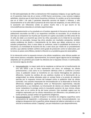 CONCEPTOS EN INMUNOLOGÍA BÁSICA
79
En 432 alotrasplantados de riñón se demostraron 453 neoplasias malignas, lo que significa que
en 21 pacientes hubo más de un tumor; el 65% fueron carcinomas, o sea, tumores malignos
epiteliales, mientras que el resto fueron leucemias y linfomas. En cambio, ya se ha mencionado
que en el SIDA 1 de cada 3 pacientes desarrolla sarcoma de Kaposi o linfomas, y sólo
ocasionalmente se ha seña lado la presencia de otros tipos de neoplasias; en este último caso,
la asociación con infecciones virales se parece mucho más a lo que ocurre en las
inmunodeficiencias inducidas en animales experimentales.
La inmunopotenciación se ha estudiado en el hombre siguiendo la frecuencia de leucemias en
poblaciones vacunadas con BCG y sus respectivos controles no vacunados. En un estudio de
este tipo se compararon las muertes por leucemia en sujetos vacunados con BCG antes de los
15 años de edad y se encontró que entre los niños vacunados era la mitad de las ocurridas
entre niños no vacunados. Aunque hay otros estudios con resultados semejantes, también
existen problemas de diseño e interpretación de los datos que deben aclararse en otros
estudios prospectivos. Pero si estos datos se confirman, existe la posibilidad de disminuir la
frecuencia y la mortalidad de leucemia de dos a siete veces por medio de un procedimiento
sencillo y que además también confiere cierto grado de protección contra la tuberculosis, por
lo menos en países como México, donde la infección es un problema grave de salud pública.
En la interacción entre la respuesta inmune y las células neoplásicas, estas últimas pueden ser
todo menos pasivas y estúpidas. Aparentemente, los tumores siguen algunas de las estrategias
adoptadas por los parásitos para evadir los efectores de la respuesta inmune. A continuación,
se mencionan algunas de ellas:
a. Inmunoselección: La mayor parte de las neoplasias se derivan de la transformación de
una sola célula y por lo tanto representan una clona; sin embargo, las células
pertenecientes a esta clona no se mantienen idénticas entre sí. Conforme el tumor
crece, la población celular se transforma en una mezcla heterogénea de subclonas
diferentes. Cuando los cambios de una subclona resultan en la disminución de su
antigenicidad, las células afectadas están en ventaja frente a la presión de selección
ejercida por la respuesta inmune del huésped contra la población total de células
tumorales. Una variante interesante de inmunoselección es la observada en forma de
diferencias antigénicas significativas entre un fibrosarcoma experimental, inducido
químicamente, y sus metástasis. La inmunización de ratones con células irradiadas del
tumor metastásico lo protege contra la inoculación posterior de esas mismas células
vivas, pero no en contra de las del tumor primario. Este resultado sugiere que los
antígenos expresados por las células metastásicas son diferentes a los poseídos por el
tumor primario, aunque ambos son igualmente antigénicos.
b. Inmunomodulación: La pérdida temporal o transitoria de antígenos específicos como
consecuencia de exposición a anticuerpos se conoce como inmunomodulación. Los
antígenos desaparecen de la superficie celular después de haberse colectado en un solo
sitio de la membrana celular ("capping"), sea por endocitosis o por desprendimiento.
 
