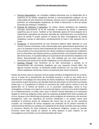 CONCEPTOS EN INMUNOLOGÍA BÁSICA
80
c. Factores bloqueadores: Los complejos antígeno-anticuerpo que se desprenden de la
superficie de las células neoplásicas durante la inmunomodulación pudieran ser los
responsables de este fenómeno de bloqueo, descrito como la capacidad del suero de
pacientes con enfermedades neoplásicas, de inhibir la destrucción in vitro de células
tumorales por linfocitos T citotóxicos.
d. Estímulo de linfocitos T supresores: En ciertos ratones portadores de neoplasias
inducidas químicamente se ha de mostrado la presencia de células T supresoras
específicas para el tumor. También se han detectado apenas 24 horas después de la
implantación subcutánea de sarcomas inducidos por metilcolantreno. La transferencia
pasiva de células Ts puede suprimir el rechazo de dosis inmunogénicas de células
neoplásicas cuando se administran simultáneamente (o hasta 5 días después) con el
tumor.
e. Facilitación: El descubrimiento de este fenómeno debería haber detenido en seco
muchos intentos entusiastas y bien intencionados (pero generalmente ignorantes), de
usar a la respuesta inmune como tratamiento del cáncer humano. En resumen, cuando
a los animales se les inocula primero con células neoplásicas inactivadas por irradiación,
por luz ultravioleta o por fijación química y, posteriormente, se les inyectan células vivas
del mismo tumor, el resultado habitual es la promoción del crecimiento neoplásico. Este
efecto, descorazonador pero muy real, está mediado por una clase especial de
anticuerpos que actúan en las células neoplásicas o en los efectores inmunes.
f. Sneaking Through: Este fenómeno ya ha sido mencionado y consiste en el
favorecimiento del crecimiento neoplásico por una respuesta inmune débil. Con
algunos tumores murinos, la facilitación puede producirse con una dosis previa de
células neoplásicas inactiva das, menor a la necesaria para inducir resistencia.
Existen dos formas como la respuesta inmune puede contribuir al diagnóstico de los tumores:
una es a través de la demostración de inmunidad tumoral y la otra es por medio de la
identificación inmunológica de marca dores de células neoplásicas. Para ejemplificar el primer
caso tenemos la gran frecuencia y los elevados títulos de anticuerpos en contra del virus herpes
simple tipo 1 y 2 (predomina el último) en carcinoma del cuello uterino, contra el virus de
Epstein-Barr en el linfoma de Burkitt y en el carcinoma nasofaríngeo, contra el virus
citomegálico y el herpes virus tipo 6 en el sarcoma de Kaposi, o contra el virus B de la hepatitis
en el hepatocarcinoma; en todos estos casos el efector inmune detectado es el anticuerpo
dirigido en contra de antígenos virales, pero las neoplasias probablemente están causadas por
el virus. Aunque se han identificado anticuerpos contra antígenos de melanomas y de sarcomas
osteogénicos, estos son específicos de tumores individuales y no pueden usarse para
establecer la presencia precoz de neoplasias del mismo tipo ya que no dan reacciones
cruzadas. Los marcadores de ciertas neoplasias son productos de las células tumorales lo
suficientemente distintos en cantidad y en calidad de los de células normales como para indicar
su presencia. Muchos de estos productos se denominan antígenos, aunque so lamente
funcionan como tales cuando se inyectan en otras especies; la gran mayoría no son
inmunogénicos en el hombre o en el animal portador del tumor.
 