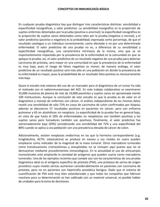CONCEPTOS EN INMUNOLOGÍA BÁSICA
82
En cualquier prueba diagnóstica hay que distinguir tres características distintas: sensibilidad y
especificidad nosográficas, y valor predictivo. La sensibilidad nosográfica es la proporción de
sujetos enfermos detectados por la prueba (positiva o anormal); la especificidad nosográfica es
la proporción de sujetos sanos detectados como tales por la prueba (negativa o normal), y el
valor predictivo (positivo o negativo) es la probabilidad, expresada como porcentaje, de que el
resultado catalogue a un individuo correctamente, como afectado o no por una determinada
enfermedad. El valor predictivo de una prueba no es, a diferencia de su sensibilidad y
especificidad nosográficas, una característica intrínseca de la misma, sino que se ve
importantemente impactada por la prevalencia de la enfermedad en la comunidad en que se
aplique la prueba; así, el valor predictivo de un resultado negativo de una prueba para detectar
carcinoma de próstata, será mayor en una comunidad en que la prevalencia de la enfermedad
es muy baja, pues el riesgo de falsos negativos es menor; de manera análoga, el valor
predictivo de un resultado positivo será más alto en una población en donde la prevalencia de
la enfermedad es mayor, pues la probabilidad de un resultado falso positivo es necesariamente
más baja.
Quizá el estudio más extenso del uso de un marcador para el diagnóstico de un tumor ha sido
el realizado con el radioinmunoensayo del ACE. En este trabajo colaborativo se examinaron
35,000 muestras de plasma de más de 10,000 pacientes y sujetos sanos en aproximada mente
100 instituciones. Aunque la conclusión de este estudio es que la prueba es de valor en el
diagnóstico y manejo de enfermos con cáncer, el análisis independiente de los mismos datos
reveló una sensibilidad de sólo 72% en casos de carcinoma de colon confirmados por biopsia;
además se obtuvieron 57 resultados positivos en pacientes sin cáncer, pero con enfisema
pulmonar y 65 en alcohólicos sin neoplasia. La especificidad de la prueba fue en general baja,
en vista de que hasta el 20% de enfermedades no neoplásicas son también positivas y los
sujetos sanos pero fumadores también son positivos; finalmente, el valor predictivo fue
extremadamente bajo (29%) considerando una sensibilidad del 72% y una especificidad del
80% cuando se aplica a una población con una prevalencia elevada de cáncer de colon.
Adicionalmente, existen neoplasias endócrinas en las que la hormona correspondiente (v.g.
tiroglobulina, ACTH, osteocalcina) se produce en exceso y sus niveles en suero pueden
emplearse como indicador de la magnitud de la masa tumoral. Otros marcadores tumorales
como translocaciones cromosómicas y aneuploidías no se incluyen aquí puesto que no se
demuestran mediante procedimientos inmunológicos. En la actualidad el uso de anticuerpos
monoclonales está ampliando la variedad de antígenos que pueden usarse como marcadores
tumorales. Uno de los ejemplos recientes que cumple casi con las características de una prueba
diagnóstica ideal es el antígeno específico de próstata (PSA), una proteasa de serina de origen
prostático cuyos niveles séricos aumentan considerablemente en pacientes con carcinoma de
próstata, pero no en pacientes con hipertrofia prostática benigna. Dado que el sistema de
cuantificación de PSA está muy bien estandarizado y que todas las compañías que fabrican
reactivos para su determinación se han calibrado con un material universal, es posible hablar
de unidades para la toma de decisiones.
 
