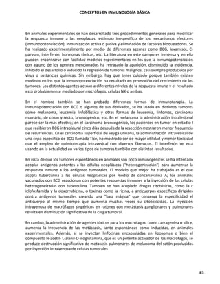 CONCEPTOS EN INMUNOLOGÍA BÁSICA
83
En animales experimentales se han desarrollado tres procedimientos generales para modificar
la respuesta inmune a las neoplasias: estímulo inespecífico de los mecanismos efectores
(inmunopotenciación); inmunización activa o pasiva y eliminación de factores bloqueadores. Se
ha realizado experimentalmente por medio de diferentes agentes como BCG, levamisol, C-
parvum, interferón, hormonas tímicas, etc. La literatura en este campo es inmensa y en ella
pueden encontrarse con facilidad modelos experimentales en los que la inmunopotenciación
con alguno de los agentes mencionados ha retrasado la aparición, disminuido la incidencia,
inhibido el desarrollo o inducido la regresión de tumores malignos, casi siempre producidos por
virus o sustancias químicas. Sin embargo, hay que tener cuidado porque también existen
modelos en los que la inmunopotenciación ha resultado en promoción del crecimiento de los
tumores. Los distintos agentes actúan a diferentes niveles de la respuesta imune y el resultado
está probablemente mediado por macrófagos, células NK o ambas.
En el hombre también se han probado diferentes formas de inmunoterapia. La
inmunopotenciación con BCG o algunos de sus derivados, se ha usado en distintos tumores
como melanoma, leucemia linfoblástica y otras formas de leucemia, linfomas, carcinoma
mamario, de colon y recto, broncogénico, etc. En el melanoma la administración intralesional
parece ser la más efectiva; en el carcinoma broncogénico, los pacientes en tumor en estadio I
que recibieron BCG intrapleural cinco días después de la resección mostraron menor frecuencia
de recurrencias. En el carcinoma superficial de vejiga urinaria, la administración intravesical de
una cepa específica de BCG llamada Tice, ha mostrado ser de mayor utilidad y menor toxicidad
que el empleo de quimioterapia intravesical con diversos fármacos. El interferón se está
usando en la actualidad en varios tipos de tumores también con distintos resultados.
En vista de que los tumores espontáneos en animales son poco inmunogénicos se ha intentado
acoplar antígenos potentes a las células neoplásicas ("heterogenización") para aumentar la
respuesta inmune a los antígenos tumorales. El modelo que mejor ha trabajado es el que
acopla tuberculina a las células neoplásicas por medio de concanavalina A; los animales
vacunados con BCG reaccionan con potentes respuestas inmunes a la inyección de las células
heterogeneizadas con tuberculina. También se han acoplado drogas citotóxicas, como la c
iclofosfamida y la doxorrubicina, o toxinas como la ricina, a anticuerpos específicos dirigidos
contra antígenos tumorales creando una "bala mágica" que conserva la especificidad el
anticuerpo al mismo tiempo que aumenta muchas veces su citotoxicidad. La inyección
intravenosa de macrófagos singénicos en ratones con metástasis ganglionares y pulmonares
resulta en disminución significativa de la carga tumoral.
En cambio, la administración de agentes tóxicos para los macrófagos, como carragenina o sílice,
aumenta la frecuencia de las metástasis, tanto espontáneas como inducidas, en animales
experimentales. Además, si se inyectan linfocinas encapsuladas en liposomas o bien el
compuesto N-acetil- L-alanil-D-isoglutamina, que es un potente activador de los macrófagos, se
produce destrucción significativa de metatásis pulmonares de melanoma del ratón producidas
por inyección intravenosa de células tumorales.
 