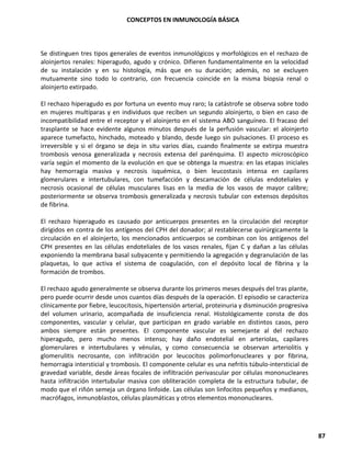 CONCEPTOS EN INMUNOLOGÍA BÁSICA
87
Se distinguen tres tipos generales de eventos inmunológicos y morfológicos en el rechazo de
aloinjertos renales: hiperagudo, agudo y crónico. Difieren fundamentalmente en la velocidad
de su instalación y en su histología, más que en su duración; además, no se excluyen
mutuamente sino todo lo contrario, con frecuencia coincide en la misma biopsia renal o
aloinjerto extirpado.
El rechazo hiperagudo es por fortuna un evento muy raro; la catástrofe se observa sobre todo
en mujeres multíparas y en individuos que reciben un segundo aloinjerto, o bien en caso de
incompatibilidad entre el receptor y el aloinjerto en el sistema ABO sanguíneo. El fracaso del
trasplante se hace evidente algunos minutos después de la perfusión vascular: el aloinjerto
aparece tumefacto, hinchado, moteado y blando, desde luego sin pulsaciones. El proceso es
irreversible y si el órgano se deja in situ varios días, cuando finalmente se extirpa muestra
trombosis venosa generalizada y necrosis extensa del parénquima. El aspecto microscópico
varía según el momento de la evolución en que se obtenga la muestra: en las etapas iniciales
hay hemorragia masiva y necrosis isquémica, o bien leucostasis intensa en capilares
glomerulares e intertubulares, con tumefacción y descamación de células endoteliales y
necrosis ocasional de células musculares lisas en la media de los vasos de mayor calibre;
posteriormente se observa trombosis generalizada y necrosis tubular con extensos depósitos
de fibrina.
El rechazo hiperagudo es causado por anticuerpos presentes en la circulación del receptor
dirigidos en contra de los antígenos del CPH del donador; al restablecerse quirúrgicamente la
circulación en el aloinjerto, los mencionados anticuerpos se combinan con los antígenos del
CPH presentes en las células endoteliales de los vasos renales, fijan C y dañan a las células
exponiendo la membrana basal subyacente y permitiendo la agregación y degranulación de las
plaquetas, lo que activa el sistema de coagulación, con el depósito local de fibrina y la
formación de trombos.
El rechazo agudo generalmente se observa durante los primeros meses después del tras plante,
pero puede ocurrir desde unos cuantos días después de la operación. El episodio se caracteriza
clínicamente por fiebre, leucocitosis, hipertensión arterial, proteinuria y disminución progresiva
del volumen urinario, acompañada de insuficiencia renal. Histológicamente consta de dos
componentes, vascular y celular, que participan en grado variable en distintos casos, pero
ambos siempre están presentes. El componente vascular es semejante al del rechazo
hiperagudo, pero mucho menos intenso; hay daño endotelial en arteriolas, capilares
glomerulares e intertubulares y vénulas, y como consecuencia se observan arteriolitis y
glomerulitis necrosante, con infiltración por leucocitos polimorfonucleares y por fibrina,
hemorragia intersticial y trombosis. El componente celular es una nefritis túbulo-intersticial de
gravedad variable, desde áreas focales de infiltración perivascular por células mononucleares
hasta infiltración intertubular masiva con obliteración completa de la estructura tubular, de
modo que el riñón semeja un órgano linfoide. Las células son linfocitos pequeños y medianos,
macrófagos, inmunoblastos, células plasmáticas y otros elementos mononucleares.
 