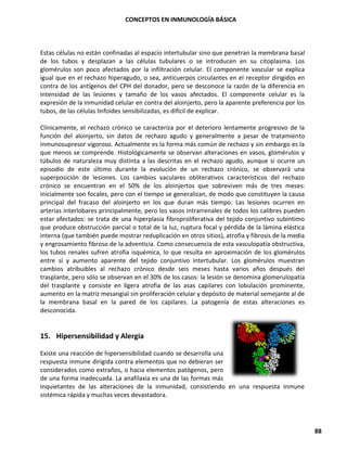 CONCEPTOS EN INMUNOLOGÍA BÁSICA
88
Estas células no están confinadas al espacio intertubular sino que penetran la membrana basal
de los tubos y desplazan a las células tubulares o se introducen en su citoplasma. Los
glomérulos son poco afectados por la infiltración celular. El componente vascular se explica
igual que en el rechazo hiperagudo, o sea, anticuerpos circulantes en el receptor dirigidos en
contra de los antígenos del CPH del donador, pero se desconoce la razón de la diferencia en
intensidad de las lesiones y tamaño de los vasos afectados. El componente celular es la
expresión de la inmunidad celular en contra del aloinjerto, pero la aparente preferencia por los
tubos, de las células linfoides sensibilizadas, es difícil de explicar.
Clínicamente, el rechazo crónico se caracteriza por el deterioro lentamente progresivo de la
función del aloinjerto, sin datos de rechazo agudo y generalmente a pesar de tratamiento
inmunosupresor vigoroso. Actualmente es la forma más común de rechazo y sin embargo es la
que menos se comprende. Histológicamente se observan alteraciones en vasos, glomérulos y
túbulos de naturaleza muy distinta a las descritas en el rechazo agudo, aunque si ocurre un
episodio de este último durante la evolución de un rechazo crónico, se observará una
superposición de lesiones. Los cambios vaculares obliterativos característicos del rechazo
crónico se encuentran en el 50% de los aloinjertos que sobreviven más de tres meses:
inicialmente son focales, pero con el tiempo se generalizan, de modo que constituyen la causa
principal del fracaso del aloinjerto en los que duran más tiempo. Las lesiones ocurren en
arterias interlobares principalmente, pero los vasos intrarrenales de todos los calibres pueden
estar afectados: se trata de una hiperplasia fibroproliferativa del tejido conjuntivo subíntimo
que produce obstrucción parcial o total de la luz, ruptura focal y pérdida de la lámina elástica
interna (que también puede mostrar reduplicación en otros sitios), atrofia y fibrosis de la media
y engrosamiento fibroso de la adventicia. Como consecuencia de esta vasculopatía obstructiva,
los tubos renales sufren atrofia isquémica, lo que resulta en aproximación de los glomérulos
entre sí y aumento aparente del tejido conjuntivo intertubular. Los glomérulos muestran
cambios atribuibles al rechazo crónico desde seis meses hasta varios años después del
trasplante, pero sólo se observan en el 30% de los casos: la lesión se denomina glomerulopatía
del trasplante y consiste en ligera atrofia de las asas capilares con lobulación prominente,
aumento en la matriz mesangial sin proliferación celular y depósito de material semejante al de
la membrana basal en la pared de los capilares. La patogenía de estas alteraciones es
desconocida.
15. Hipersensibilidad y Alergia
Existe una reacción de hipersensibilidad cuando se desarrolla una
respuesta inmune dirigida contra elementos que no debieran ser
considerados como extraños, o hacia elementos patógenos, pero
de una forma inadecuada. La anafilaxia es una de las formas más
inquietantes de las alteraciones de la inmunidad, consistiendo en una respuesta inmune
sistémica rápida y muchas veces devastadora.
 