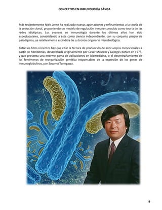 CONCEPTOS EN INMUNOLOGÍA BÁSICA
9
Más recientemente Niels Jerne ha realizado nuevas aportaciones y refinamientos a la teoría de
la selección clonal, proponiendo un modelo de regulación inmune conocido como teoría de las
redes idiotípicas. Los avances en Inmunología durante los últimos años han sido
espectaculares, consolidando a ésta como ciencia independiente, con su conjunto propio de
paradigmas, ya relativamente escindida de su tronco originario microbiológico.
Entre los hitos recientes hay que citar la técnica de producción de anticuerpos monoclonales a
partir de hibridomas, desarrollada originalmente por Cesar Milstein y Georges Kohler en 1975,
y que presenta una enorme gama de aplicaciones en biomedicina, o el desentrañamiento de
los fenómenos de reorganización genética responsables de la expresión de los genes de
inmunoglobulinas, por Susumu Tonegawa.
 