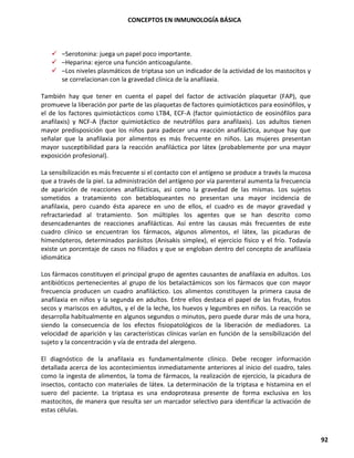CONCEPTOS EN INMUNOLOGÍA BÁSICA
92
✓ –Serotonina: juega un papel poco importante.
✓ –Heparina: ejerce una función anticoagulante.
✓ –Los niveles plasmáticos de triptasa son un indicador de la actividad de los mastocitos y
se correlacionan con la gravedad clínica de la anafilaxia.
También hay que tener en cuenta el papel del factor de activación plaquetar (FAP), que
promueve la liberación por parte de las plaquetas de factores quimiotácticos para eosinófilos, y
el de los factores quimiotácticos como LTB4, ECF-A (factor quimiotáctico de eosinófilos para
anafilaxis) y NCF-A (factor quimiotáctico de neutrófilos para anafilaxis). Los adultos tienen
mayor predisposición que los niños para padecer una reacción anafiláctica, aunque hay que
señalar que la anafilaxia por alimentos es más frecuente en niños. Las mujeres presentan
mayor susceptibilidad para la reacción anafiláctica por látex (probablemente por una mayor
exposición profesional).
La sensibilización es más frecuente si el contacto con el antígeno se produce a través la mucosa
que a través de la piel. La administración del antígeno por vía parenteral aumenta la frecuencia
de aparición de reacciones anafilácticas, así como la gravedad de las mismas. Los sujetos
sometidos a tratamiento con betabloqueantes no presentan una mayor incidencia de
anafilaxia, pero cuando ésta aparece en uno de ellos, el cuadro es de mayor gravedad y
refractariedad al tratamiento. Son múltiples los agentes que se han descrito como
desencadenantes de reacciones anafilácticas. Así entre las causas más frecuentes de este
cuadro clínico se encuentran los fármacos, algunos alimentos, el látex, las picaduras de
himenópteros, determinados parásitos (Anisakis simplex), el ejercicio físico y el frío. Todavía
existe un porcentaje de casos no filiados y que se engloban dentro del concepto de anafilaxia
idiomática.
Los fármacos constituyen el principal grupo de agentes causantes de anafilaxia en adultos. Los
antibióticos pertenecientes al grupo de los betalactámicos son los fármacos que con mayor
frecuencia producen un cuadro anafiláctico. Los alimentos constituyen la primera causa de
anafilaxia en niños y la segunda en adultos. Entre ellos destaca el papel de las frutas, frutos
secos y mariscos en adultos, y el de la leche, los huevos y legumbres en niños. La reacción se
desarrolla habitualmente en algunos segundos o minutos, pero puede durar más de una hora,
siendo la consecuencia de los efectos fisiopatológicos de la liberación de mediadores. La
velocidad de aparición y las características clínicas varían en función de la sensibilización del
sujeto y la concentración y vía de entrada del alergeno.
El diagnóstico de la anafilaxia es fundamentalmente clínico. Debe recoger información
detallada acerca de los acontecimientos inmediatamente anteriores al inicio del cuadro, tales
como la ingesta de alimentos, la toma de fármacos, la realización de ejercicio, la picadura de
insectos, contacto con materiales de látex. La determinación de la triptasa e histamina en el
suero del paciente. La triptasa es una endoproteasa presente de forma exclusiva en los
mastocitos, de manera que resulta ser un marcador selectivo para identificar la activación de
estas células.
 