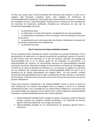 CONCEPTOS EN INMUNOLOGÍA BÁSICA
94
En todo caso, puesto que la acción perjudicial del anticuerpo (Ac) requiere su unión con el
antígeno (Ag) formando complejos Ag-Ac, cabe englobar los fenómenos de
inmunopatogenicidad mediada por anticuerpos bajo la denominación de lesiones o trastornos
por complejos inmunes o inmunocomplejos. Expresamente se excluyen de esta consideración
las reacciones de mecanismo anafiláctico, mediados por anticuerpos de clase IgE. Su
mecanismo fisiopatológico deriva de:
✓ La interferencia física
✓ La inflamación en el sitio de formación o de depósito de los inmunocomplejos
✓ La citotoxicidad, entendiendo como tal cualquier forma de afectación estructural
de las células.
✓ La opsonización, por el anticuerpo sólo o por fijación, mediada por anticuerpos, de
los primeros componentes del complemento.
✓ La alteración funcional
Tipo IV. Reacciones de hipersensibilidad retardada
Son las reacciones tardías mediadas por células. El prototipo es la reacción de Mantoux. Tras la
administración de tuberculina a un paciente previamente sensibilizado, aparece la reacción a
las 48-72 horas como una induración en el área de inyección; Ejemplos de patología por
hipersensibilidad tipo IV es el rechazo agudo de los trasplantes los granulomas y la
hipersensibilidad por contacto. Las denominadas reacciones de hipersensibilidad retardada
constituyen reacciones inflamatorias debidas al reclutamiento y activación de macrófagos por
el efecto de las citocinas liberadas por linfocitos TCD4+ al reconocer al antígeno en asociación
con las moléculas del complejo principal de histocompatibilidad (MHC) de clase II en la
membrana de las células presentadoras del antígeno (APC) . En esta reacción, también
denominada hipersensibilidad de tipo IV según la clasificación de Gell y Coombs, no intervienen
los anticuerpos, a diferencia de lo que ocurre con las otras formas de mecanismos inmunes de
lesiones inflamatorias
Todas estas reacciones inflamatorias o de "hipersensibilidad" tienen en común el hecho de
estar iniciadas por una reacción inmunológica contra un antígeno y ocurrir en un individuo
sensibilizado (es decir, son el resultado de una reestimulación antigénica en una persona que
ya ha desarrollado una respuesta inmune celular frente a dicho antígeno) la hipersensibilidad
retardada se manifiesta habitualmente de cinco maneras distintas:
a. Hipersensibilidad retardada frente a antígenos solubles. En general, cuando se efectúan
pruebas cutáneas con antígenos solubles (purificados o no) obtenidos de diversos
agentes infecciosos (bacterias, virus, hongos y protozoos).
b. Hipersensibilidad retardada en las manifestaciones de resistencia general frente a
infecciones.
 