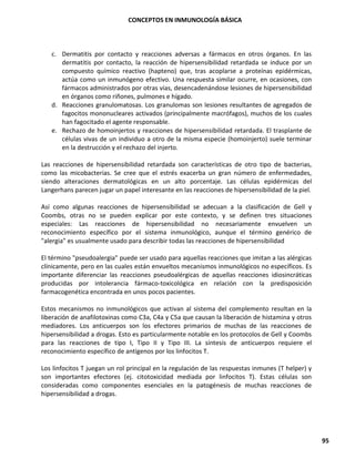 CONCEPTOS EN INMUNOLOGÍA BÁSICA
95
c. Dermatitis por contacto y reacciones adversas a fármacos en otros órganos. En las
dermatitis por contacto, la reacción de hipersensibilidad retardada se induce por un
compuesto químico reactivo (hapteno) que, tras acoplarse a proteínas epidérmicas,
actúa como un inmunógeno efectivo. Una respuesta similar ocurre, en ocasiones, con
fármacos administrados por otras vías, desencadenándose lesiones de hipersensibilidad
en órganos como riñones, pulmones e hígado.
d. Reacciones granulomatosas. Los granulomas son lesiones resultantes de agregados de
fagocitos mononucleares activados (principalmente macrófagos), muchos de los cuales
han fagocitado el agente responsable.
e. Rechazo de homoinjertos y reacciones de hipersensibilidad retardada. El trasplante de
células vivas de un individuo a otro de la misma especie (homoinjerto) suele terminar
en la destrucción y el rechazo del injerto.
Las reacciones de hipersensibilidad retardada son características de otro tipo de bacterias,
como las micobacterias. Se cree que el estrés exacerba un gran número de enfermedades,
siendo alteraciones dermatológicas en un alto porcentaje. Las células epidérmicas del
Langerhans parecen jugar un papel interesante en las reacciones de hipersensibilidad de la piel.
Así como algunas reacciones de hipersensibilidad se adecuan a la clasificación de Gell y
Coombs, otras no se pueden explicar por este contexto, y se definen tres situaciones
especiales: Las reacciones de hipersensibilidad no necesariamente envuelven un
reconocimiento específico por el sistema inmunológico, aunque el término genérico de
"alergia" es usualmente usado para describir todas las reacciones de hipersensibilidad
El término "pseudoalergia" puede ser usado para aquellas reacciones que imitan a las alérgicas
clínicamente, pero en las cuales están envueltos mecanismos inmunológicos no específicos. Es
importante diferenciar las reacciones pseudoalérgicas de aquellas reacciones idiosincráticas
producidas por intolerancia fármaco-toxicológica en relación con la predisposición
farmacogenética encontrada en unos pocos pacientes.
Estos mecanismos no inmunológicos que activan al sistema del complemento resultan en la
liberación de anafilotoxinas como C3a, C4a y C5a que causan la liberación de histamina y otros
mediadores. Los anticuerpos son los efectores primarios de muchas de las reacciones de
hipersensibilidad a drogas. Esto es particularmente notable en los protocolos de Gell y Coombs
para las reacciones de tipo I, Tipo II y Tipo III. La síntesis de anticuerpos requiere el
reconocimiento específico de antígenos por los linfocitos T.
Los linfocitos T juegan un rol principal en la regulación de las respuestas inmunes (T helper) y
son importantes efectores (ej. citotoxicidad mediada por linfocitos T). Estas células son
consideradas como componentes esenciales en la patogénesis de muchas reacciones de
hipersensibilidad a drogas.
 