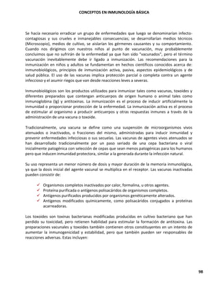 CONCEPTOS EN INMUNOLOGÍA BÁSICA
98
Se hacía necesario erradicar un grupo de enfermedades que luego se denominarían infecto-
contagiosas y sus crueles e inmanejables consecuencias; se desarrollarían medios técnicos
(Microscopio), medios de cultivo, se aislarían los gérmenes causantes y su comportamiento.
Cuando nos dirigimos con nuestros niños al punto de vacunación, muy probablemente
concluimos que no sufrirán de la enfermedad ya que han sido "vacunados", pero el término
vacunación inevitablemente debe ir ligado a inmunización. Las recomendaciones para la
inmunización en niños y adultos se fundamentan en hechos científicos conocidos acerca de:
inmunobiológicos, principios de inmunización activa, pasiva, aspectos epidemiológicos y de
salud pública. El uso de las vacunas implica protección parcial o completa contra un agente
infeccioso y el asumir riegos que van desde reacciones leves a severas.
Inmunobiológicos son los productos utilizados para inmunizar tales como vacunas, toxoides y
diferentes preparados que contengan anticuerpos de origen humano o animal tales como
inmunoglobina (Ig) y antitoxinas. La inmunización es el proceso de inducir artificialmente la
inmunidad o proporcionar protección de la enfermedad. La inmunización activa es el proceso
de estimular al organismo a producir anticuerpos y otras respuestas inmunes a través de la
administración de una vacuna o toxoide.
Tradicionalmente, una vacuna se define como una suspensión de microorganismos vivos
atenuados o inactivados, o fracciones del mismo, administradas para inducir inmunidad y
prevenir enfermedades infecciosas o sus secuelas. Las vacunas de agentes vivos atenuados se
han desarrollado tradicionalmente por un paso seriado de una cepa bacteriana o viral
inicialmente patogénica con selección de cepas que sean menos patogénicas para los humanos
pero que inducen inmunidad protectora, similar a la generada durante la infección natural.
Su uso representa un menor número de dosis y mayor duración de la memoria inmunológica,
ya que la dosis inicial del agente vacunal se multiplica en el receptor. Las vacunas inactivadas
pueden consistir de:
✓ Organismos completos inactivados por calor, formalina, u otros agentes.
✓ Proteína purificada o antígenos polisacáridos de organismos completos.
✓ Antígenos purificados producidos por organismos genéticamente alterados.
✓ Antígenos modificados químicamente, como polisacáridos conjugados a proteínas
acarreadoras.
Los toxoides son toxinas bacterianas modificadas producidas en cultivo bacteriano que han
perdido su toxicidad, pero retienen habilidad para estimular la formación de antitoxina. Las
preparaciones vacunales y toxoides también contienen otros constituyentes en un intento de
aumentar la inmunogenicidad y estabilidad, pero que también pueden ser responsables de
reacciones adversas. Estas incluyen:
 
