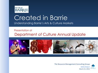 Created in Barrie

                    Created in Barrie
                    Understanding Barrie’s Arts & Culture Markets

                    Presentation at
                    Department of Culture Annual Update




                                                  The Resource Management Consulting Group
                                                                               www.rmcg.ca
                                                                              March 23, 2010
                                                                                               March 2010
 