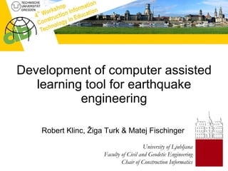 Development of computer assisted learning tool for earthquake engineering Robert Klinc, Žiga Turk & Matej Fischinger University of Ljubljana Faculty of Civil and Geodetic Engineering Chair of Construction Informatics 