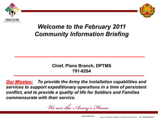 Welcome to the February 2011
             Community Information Briefing




                      Chief, Plans Branch, DPTMS
                                791-8264

Our Mission: To provide the Army the installation capabilities and
services to support expeditionary operations in a time of persistent
conflict, and to provide a quality of life for Soldiers and Families
commensurate with their service.



                                    UNCLASSIFIED   USAG-FT GORDON COMMUNITY INFORMATION BRIEF CIB)   161130(R)FEB2011
 