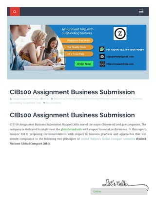 CIB100 Assignment Business Submission
 Cheap Assignment Help     00:32     #BusinessContinuityPlanAssignmentHelp #Maintainsuitablecommercial, Business
accounting Assignment Help     No comments   
CIB100 Assignment Business Submission
CIB100 Assignment Business Submission Sinopec Ltd is one of the major Chinese oil and gas companies. The
company is dedicated to implement the global standards with respect to social performance. In this report,
Sinopec Ltd is proposing recommendations with respect to business practices and approaches that will
ensure compliance to the following two principles of United Nation’s Global Compact initiative (United
Nations Global Compact 2014):
  


OnlineOnlineOnlineOnlineOnlineOnlineOnlineOnlineOnlineOnline
 