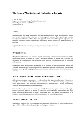 The Roles of Monitoring and Evaluation in Projects
F A O OTIENO
Engineering Programme Group, Technikon Southern Africa
Private Bag X6, Florida, South Africa
Fotieno@tsa.ac.za
Abstract
Many projects in third world countries fail to be successfully completed due to several reasons. Among
these are lack of understanding of the need for monitoring and evaluation. This paper attempts to outline
the importance of these two and how they can be applied to ensure successful completion of projects. The
paper also sets out the common constraints that impede these two and outlines ways in which these can be
overcome.
Keywords: Constraints, evaluation, monitoring, projects, successful, third world.
INTRODUCTION
Many third world countries have numerous projects in an attempt to improve their infrastructure and this
improves the standard of living of its citizens. Huge sums of money are put into this activity and it is
important to get value for money. Two aspects that would contribute towards ensuring these are monitoring
and evaluation.
Unfortunately, many project owners and managers do not recognize the need and usefulness of these two.
This paper sets out the roles of both monitoring and evaluation in successful implementation of projects and
how these can be applied. It highlights the common constraints and ways in which these constraints can be
overcome.
DEFINITIONS OF PROJECT MONITORING AND EVALUATION
Although monitoring and evaluation are viewed as related, they are distinct functions. Monitoring is
viewed as a process that provides information and ensures the use of such information by management to
assess project effects – both intentional and unintentional – and their impact. It aims at determining
whether or not the intended objectives have been met.
Evaluation draws on the data and information generated by the monitoring system as a way of analyzing the
trends in effects and impact of the project. In some cases, it should be noted that monitoring data might
reveal significant departure from the project expectations, which may warrant the undertaking of an
evaluation to examine the assumptions and premises on which the project design is based.
PROJECT DESIGN CONCEPTS
In an attempt to address this, it is necessary to have a common understanding of project design concepts
upon which to build an understanding of project monitoring and evaluation
 